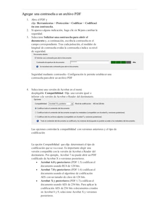 Agregar una contraseña a un archivo PDF
1. Abra el PDF y
elija Herramientas > Protección > Codificar > Codificaci
ón con contraseña.
2. Si aparece alguna indicación, haga clic en Sí para cambiar la
seguridad.
3. Seleccione Solicitar una contraseña para abrir el
documento y, a continuación, escriba la contraseña en el
campo correspondiente. Tras cada pulsación, el medidor de
longitud de contraseña evalúa la contraseña e indica su nivel
de seguridad.
Seguridad mediante contraseña - Configuración le permite establecer una
contraseña para abrir un archivo PDF
4. Seleccione una versión de Acrobat en el menú
desplegable Compatibilidad. Elija una versión igual o
inferior a la versión de Acrobat o Reader del destinatario.
Las opciones controlan la compatibilidad con versiones anteriores y el tipo de
codificación
La opción Compatibilidad que elija determinará el tipo de
codificación que se va a usar. Es importante elegir una
versión compatible con la versión de Acrobat o Reader del
destinatario. Por ejemplo, Acrobat 7 no puede abrir un PDF
codificado de Acrobat X o versiones posteriores.
 Acrobat 6.0 y posteriores (PDF 1.5) codifican el
documento usando RC4 de 128 bits.
 Acrobat 7.0 y posteriores (PDF 1.6) codifican el
documento usando el algoritmo de codificación
AES con un tamaño de clave de 128 bits.
 Acrobat X y posteriores (PDF 1.7) codifican el
documento usando AES de 256 bits. Para aplicar la
codificación AES de 256 bits a documentos creados
en Acrobat 8 y 9, seleccione Acrobat X y versiones
posteriores.
 