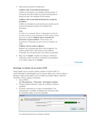 5. Seleccione una opción de codificación:
Codificar todo el contenido del documento
Codifica el documento y los metadatos del documento. Si
esta opción está seleccionada, los motores de búsqueda no
pueden acceder a los metadatos del documento.
Codificar todo el contenido del documento excepto los
metadatos
Codifica el contenido de un documento pero permite que los
motores de búsqueda accedan a los metadatos del
documento.
Nota:
El iFilter y los comandos Buscar o Búsqueda avanzada de
Acrobat no buscan en los metadatos de PDF incluso cuando
seleccione la opción Codificar todo el contenido del
documento excepto metadatos. Puede utilizar una
herramienta de búsqueda que aproveche los metadatos de
XMP.
Codificar solo los archivos adjuntos
Requiere una contraseña para abrir archivos adjuntos. Los
usuarios pueden abrir el documento sin necesidad de
contraseña. Use esta opción para crear sobres de seguridad.
6. Haga clic en Aceptar. Cuando se le pida que confirme la
contraseña, vuelva a escribir la contraseña correspondiente
en el cuadro y haga clic en Aceptar.
Ir al principio
Restringir la edición de un archivo PDF
Puede impedir que los usuarios realicen cambios en archivos PDF. La
opción Restringir la ediciónimpide que los usuarios editen texto, muevan objetos o
agreguen campos de formulario. Esto no impide que puedan rellenar campos de
formulario, firmar o agregar comentarios.
1. Abra el PDF y
elija Herramientas > Protección > Restringir la edición.
2. Si aparece alguna indicación, haga clic en Sí para cambiar la
seguridad.
3. Escriba la contraseña en el campo correspondiente. Tras
cada pulsación, el medidor de longitud de contraseña evalúa
la contraseña e indica su nivel de seguridad.
La contraseña de permisos restringe la edición
 