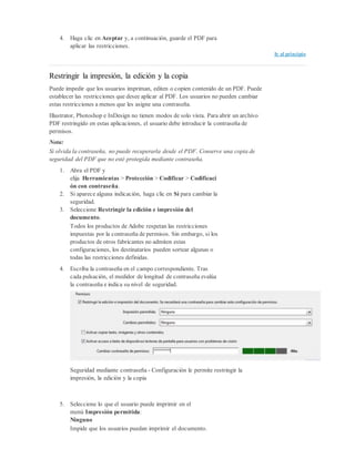 4. Haga clic en Aceptar y, a continuación, guarde el PDF para
aplicar las restricciones.
Ir al principio
Restringir la impresión, la edición y la copia
Puede impedir que los usuarios impriman, editen o copien contenido de un PDF. Puede
establecer las restricciones que desee aplicar al PDF. Los usuarios no pueden cambiar
estas restricciones a menos que les asigne una contraseña.
Illustrator, Photoshop e InDesign no tienen modos de solo vista. Para abrir un archivo
PDF restringido en estas aplicaciones, el usuario debe introducir la contraseña de
permisos.
Nota:
Si olvida la contraseña, no puede recuperarla desde el PDF. Conserve una copia de
seguridad del PDF que no esté protegida mediante contraseña.
1. Abra el PDF y
elija Herramientas > Protección > Codificar > Codificaci
ón con contraseña.
2. Si aparece alguna indicación, haga clic en Sí para cambiar la
seguridad.
3. Seleccione Restringir la edición e impresión del
documento.
Todos los productos de Adobe respetan las restricciones
impuestas por la contraseña de permisos. Sin embargo, si los
productos de otros fabricantes no admiten estas
configuraciones, los destinatarios pueden sortear algunas o
todas las restricciones definidas.
4. Escriba la contraseña en el campo correspondiente. Tras
cada pulsación, el medidor de longitud de contraseña evalúa
la contraseña e indica su nivel de seguridad.
Seguridad mediante contraseña - Configuración le permite restringir la
impresión, la edición y la copia
5. Seleccione lo que el usuario puede imprimir en el
menú Impresión permitida:
Ninguno
Impide que los usuarios puedan imprimir el documento.
 