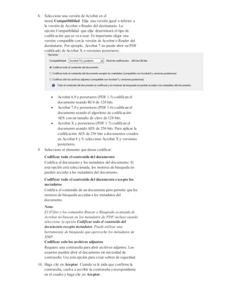 8. Seleccione una versión de Acrobat en el
menú Compatibilidad. Elija una versión igual o inferior a
la versión de Acrobat o Reader del destinatario. La
opción Compatibilidad que elija determinará el tipo de
codificación que se va a usar. Es importante elegir una
versión compatible con la versión de Acrobat o Reader del
destinatario. Por ejemplo, Acrobat 7 no puede abrir un PDF
codificado de Acrobat X o versiones posteriores.
 Acrobat 6.0 y posteriores (PDF 1.5) codifican el
documento usando RC4 de 128 bits.
 Acrobat 7.0 y posteriores (PDF 1.6) codifican el
documento usando el algoritmo de codificación
AES con un tamaño de clave de 128 bits.
 Acrobat X y posteriores (PDF 1.7) codifican el
documento usando AES de 256 bits. Para aplicar la
codificación AES de 256 bits a documentos creados
en Acrobat 8 y 9, seleccione Acrobat X y versiones
posteriores.
9. Seleccione el elemento que desea codificar:
Codificar todo el contenido del documento
Codifica el documento y los metadatos del documento. Si
esta opción está seleccionada, los motores de búsqueda no
pueden acceder a los metadatos del documento.
Codificar todo el contenido del documento excepto los
metadatos
Codifica el contenido de un documento pero permite que los
motores de búsqueda accedan a los metadatos del
documento.
Nota:
El iFilter y los comandos Buscar o Búsqueda avanzada de
Acrobat no buscan en los metadatos de PDF incluso cuando
seleccione la opción Codificar todo el contenido del
documento excepto metadatos. Puede utilizar una
herramienta de búsqueda que aproveche los metadatos de
XMP.
Codificar solo los archivos adjuntos
Requiere una contraseña para abrir archivos adjuntos. Los
usuarios pueden abrir el documento sin necesidad de
contraseña. Use esta opción para crear sobres de seguridad.
10. Haga clic en Aceptar. Cuando se le pida que confirme la
contraseña, vuelva a escribir la contraseña correspondiente
en el cuadro y haga clic en Aceptar.
 