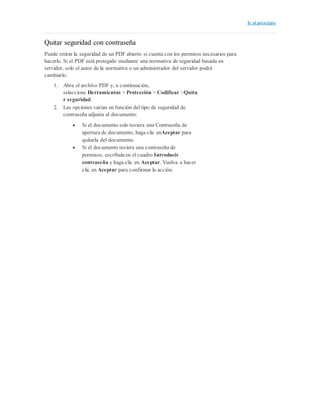 Ir al principio
Quitar seguridad con contraseña
Puede retirar la seguridad de un PDF abierto si cuenta con los permisos necesarios para
hacerlo. Si el PDF está protegido mediante una normativa de seguridad basada en
servidor, solo el autor de la normativa o un administrador del servidor podrá
cambiarlo.
1. Abra el archivo PDF y, a continuación,
seleccione Herramientas > Protección > Codificar >Quita
r seguridad.
2. Las opciones varían en función del tipo de seguridad de
contraseña adjunta al documento:
 Si el documento solo tuviera una Contraseña de
apertura de documento, haga clic enAceptar para
quitarla del documento.
 Si el documento tuviera una contraseña de
permisos, escríbala en el cuadro Introducir
contraseña y haga clic en Aceptar. Vuelva a hacer
clic en Aceptar para confirmar la acción.
 