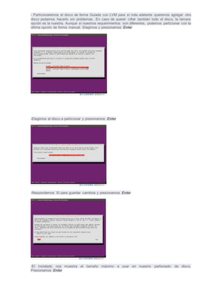 - Particionaremos el disco de forma Guiada con LVM para sí más adelante queremos agregar otro
disco podamos hacerlo sin problemas. En caso de querer cifrar también todo el disco, la tercera
opción es la nuestra. Aunque si nuestros requerimientos son diferentes, podemos particionar con la
última opción de forma manual. Elegimos y presionamos Enter
-Elegimos el disco a particionar y presionamos Enter
-Respondemos Si para guardar cambios y presionamos Enter
-El instalado nos muestra el tamaño máximo a usar en nuestro partionado de disco.
Presionamos Enter
 