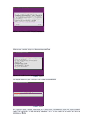 -Guardamos cambios eligiendo Si y presionamos Enter
-Se realiza el particionado y comienza la instalación de paquetes
-En caso de nuestro servidor estar detrás de un Proxy para salir a Internet, esta es la oportunidad de
colocar los datos para poder descargar paquetes. Si no es así, dejamos en blanco el campo y
presionamos Enter
 