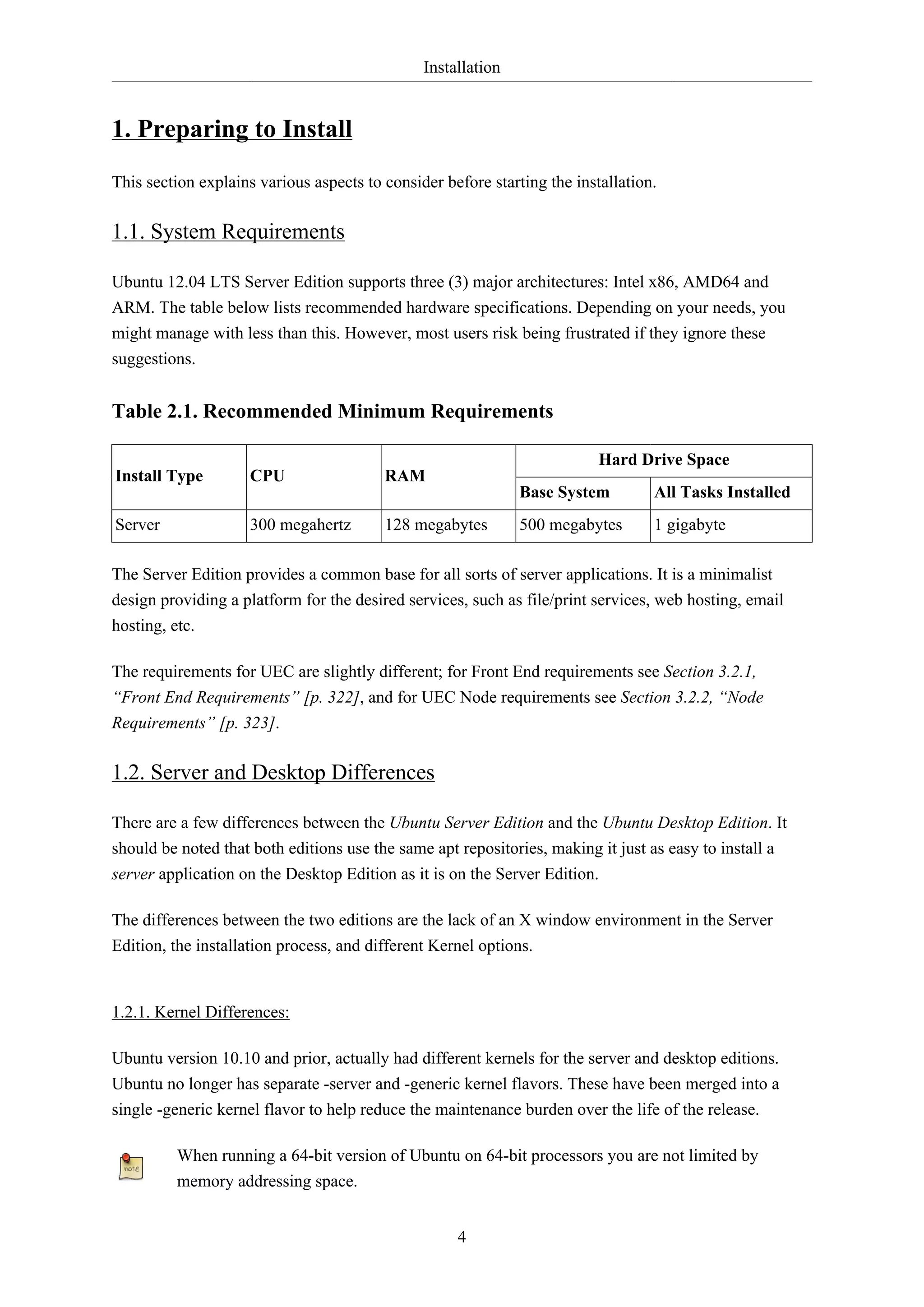 Installation
4
1. Preparing to Install
This section explains various aspects to consider before starting the installation.
1.1. System Requirements
Ubuntu 12.04 LTS Server Edition supports three (3) major architectures: Intel x86, AMD64 and
ARM. The table below lists recommended hardware specifications. Depending on your needs, you
might manage with less than this. However, most users risk being frustrated if they ignore these
suggestions.
Table 2.1. Recommended Minimum Requirements
Hard Drive Space
Install Type CPU RAM
Base System All Tasks Installed
Server 300 megahertz 128 megabytes 500 megabytes 1 gigabyte
The Server Edition provides a common base for all sorts of server applications. It is a minimalist
design providing a platform for the desired services, such as file/print services, web hosting, email
hosting, etc.
The requirements for UEC are slightly different; for Front End requirements see Section 3.2.1,
“Front End Requirements” [p. 322], and for UEC Node requirements see Section 3.2.2, “Node
Requirements” [p. 323].
1.2. Server and Desktop Differences
There are a few differences between the Ubuntu Server Edition and the Ubuntu Desktop Edition. It
should be noted that both editions use the same apt repositories, making it just as easy to install a
server application on the Desktop Edition as it is on the Server Edition.
The differences between the two editions are the lack of an X window environment in the Server
Edition, the installation process, and different Kernel options.
1.2.1. Kernel Differences:
Ubuntu version 10.10 and prior, actually had different kernels for the server and desktop editions.
Ubuntu no longer has separate -server and -generic kernel flavors. These have been merged into a
single -generic kernel flavor to help reduce the maintenance burden over the life of the release.
When running a 64-bit version of Ubuntu on 64-bit processors you are not limited by
memory addressing space.
 
