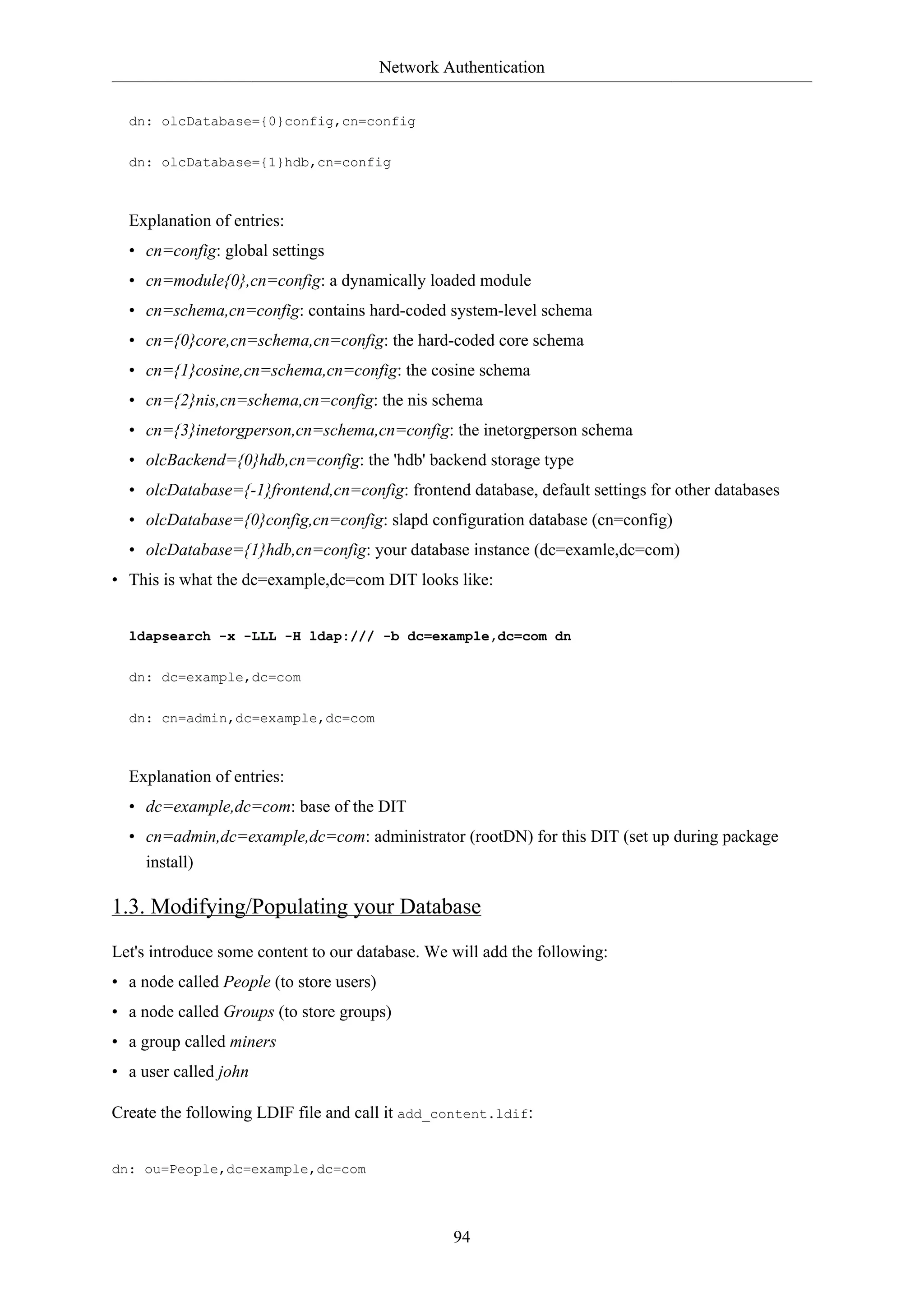 Network Authentication
94
dn: olcDatabase={0}config,cn=config
dn: olcDatabase={1}hdb,cn=config
Explanation of entries:
• cn=config: global settings
• cn=module{0},cn=config: a dynamically loaded module
• cn=schema,cn=config: contains hard-coded system-level schema
• cn={0}core,cn=schema,cn=config: the hard-coded core schema
• cn={1}cosine,cn=schema,cn=config: the cosine schema
• cn={2}nis,cn=schema,cn=config: the nis schema
• cn={3}inetorgperson,cn=schema,cn=config: the inetorgperson schema
• olcBackend={0}hdb,cn=config: the 'hdb' backend storage type
• olcDatabase={-1}frontend,cn=config: frontend database, default settings for other databases
• olcDatabase={0}config,cn=config: slapd configuration database (cn=config)
• olcDatabase={1}hdb,cn=config: your database instance (dc=examle,dc=com)
• This is what the dc=example,dc=com DIT looks like:
ldapsearch -x -LLL -H ldap:/// -b dc=example,dc=com dn
dn: dc=example,dc=com
dn: cn=admin,dc=example,dc=com
Explanation of entries:
• dc=example,dc=com: base of the DIT
• cn=admin,dc=example,dc=com: administrator (rootDN) for this DIT (set up during package
install)
1.3. Modifying/Populating your Database
Let's introduce some content to our database. We will add the following:
• a node called People (to store users)
• a node called Groups (to store groups)
• a group called miners
• a user called john
Create the following LDIF file and call it add_content.ldif:
dn: ou=People,dc=example,dc=com
 