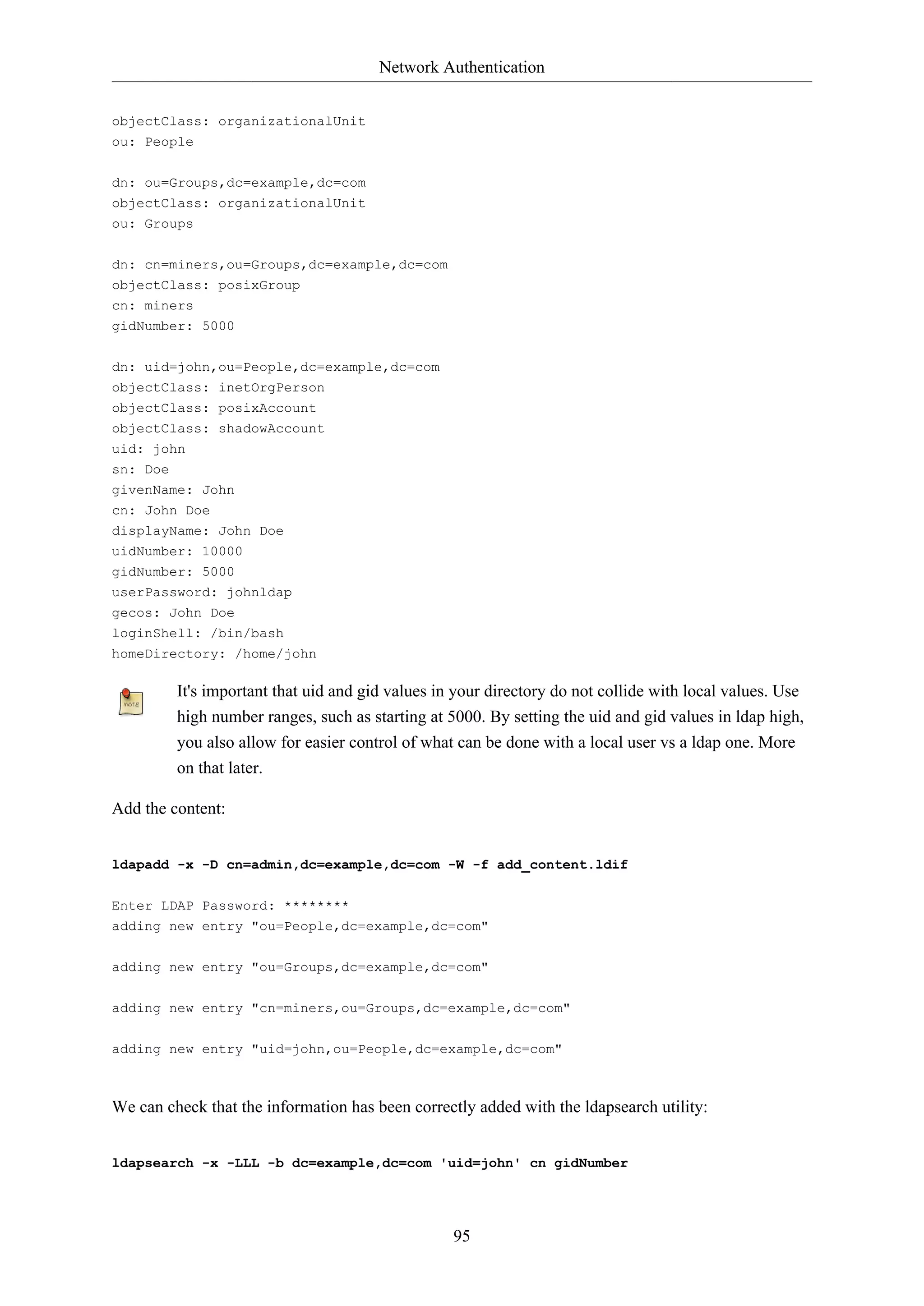 Network Authentication
95
objectClass: organizationalUnit
ou: People
dn: ou=Groups,dc=example,dc=com
objectClass: organizationalUnit
ou: Groups
dn: cn=miners,ou=Groups,dc=example,dc=com
objectClass: posixGroup
cn: miners
gidNumber: 5000
dn: uid=john,ou=People,dc=example,dc=com
objectClass: inetOrgPerson
objectClass: posixAccount
objectClass: shadowAccount
uid: john
sn: Doe
givenName: John
cn: John Doe
displayName: John Doe
uidNumber: 10000
gidNumber: 5000
userPassword: johnldap
gecos: John Doe
loginShell: /bin/bash
homeDirectory: /home/john
It's important that uid and gid values in your directory do not collide with local values. Use
high number ranges, such as starting at 5000. By setting the uid and gid values in ldap high,
you also allow for easier control of what can be done with a local user vs a ldap one. More
on that later.
Add the content:
ldapadd -x -D cn=admin,dc=example,dc=com -W -f add_content.ldif
Enter LDAP Password: ********
adding new entry "ou=People,dc=example,dc=com"
adding new entry "ou=Groups,dc=example,dc=com"
adding new entry "cn=miners,ou=Groups,dc=example,dc=com"
adding new entry "uid=john,ou=People,dc=example,dc=com"
We can check that the information has been correctly added with the ldapsearch utility:
ldapsearch -x -LLL -b dc=example,dc=com 'uid=john' cn gidNumber
 