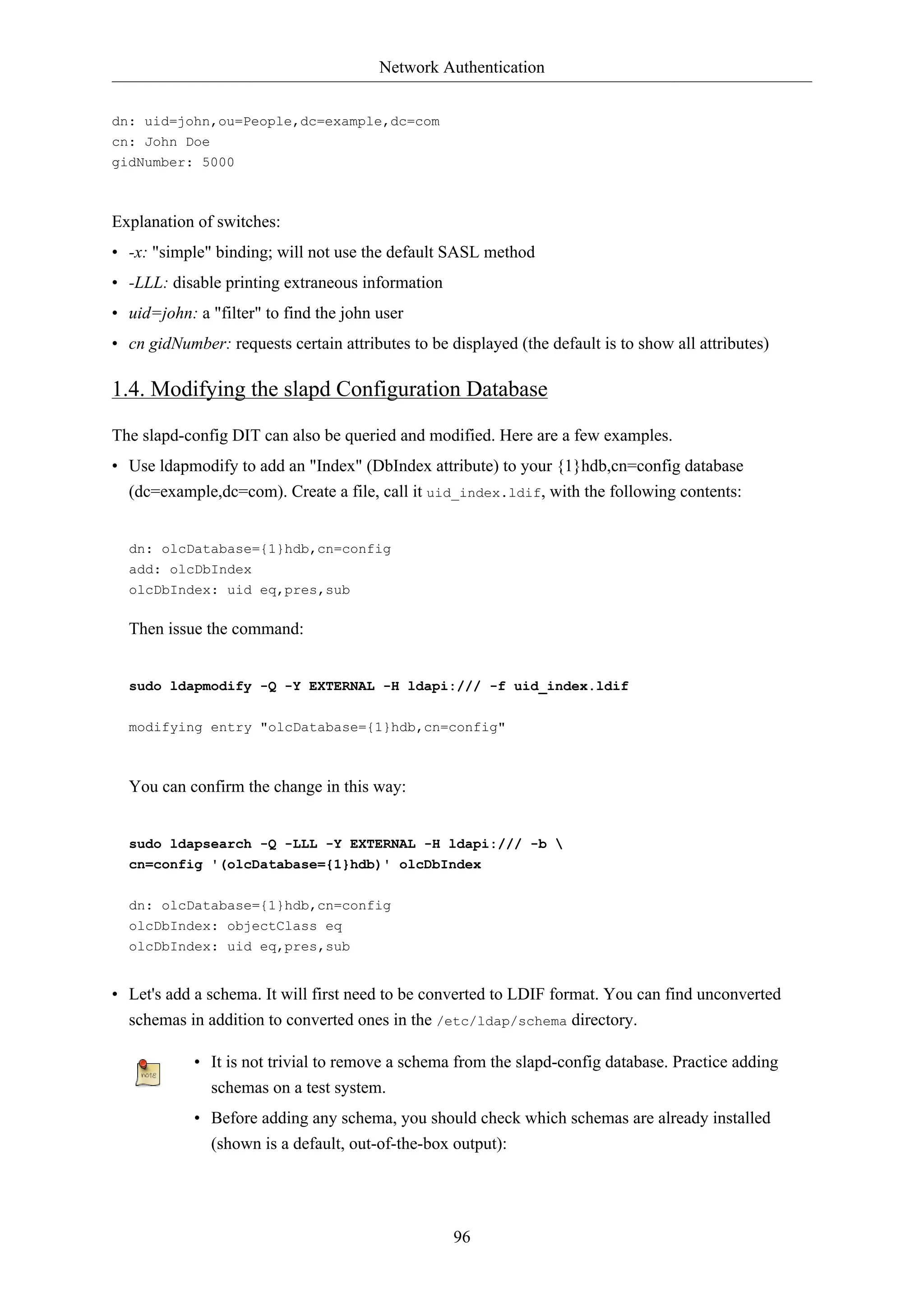 Network Authentication
96
dn: uid=john,ou=People,dc=example,dc=com
cn: John Doe
gidNumber: 5000
Explanation of switches:
• -x: "simple" binding; will not use the default SASL method
• -LLL: disable printing extraneous information
• uid=john: a "filter" to find the john user
• cn gidNumber: requests certain attributes to be displayed (the default is to show all attributes)
1.4. Modifying the slapd Configuration Database
The slapd-config DIT can also be queried and modified. Here are a few examples.
• Use ldapmodify to add an "Index" (DbIndex attribute) to your {1}hdb,cn=config database
(dc=example,dc=com). Create a file, call it uid_index.ldif, with the following contents:
dn: olcDatabase={1}hdb,cn=config
add: olcDbIndex
olcDbIndex: uid eq,pres,sub
Then issue the command:
sudo ldapmodify -Q -Y EXTERNAL -H ldapi:/// -f uid_index.ldif
modifying entry "olcDatabase={1}hdb,cn=config"
You can confirm the change in this way:
sudo ldapsearch -Q -LLL -Y EXTERNAL -H ldapi:/// -b 
cn=config '(olcDatabase={1}hdb)' olcDbIndex
dn: olcDatabase={1}hdb,cn=config
olcDbIndex: objectClass eq
olcDbIndex: uid eq,pres,sub
• Let's add a schema. It will first need to be converted to LDIF format. You can find unconverted
schemas in addition to converted ones in the /etc/ldap/schema directory.
• It is not trivial to remove a schema from the slapd-config database. Practice adding
schemas on a test system.
• Before adding any schema, you should check which schemas are already installed
(shown is a default, out-of-the-box output):
 