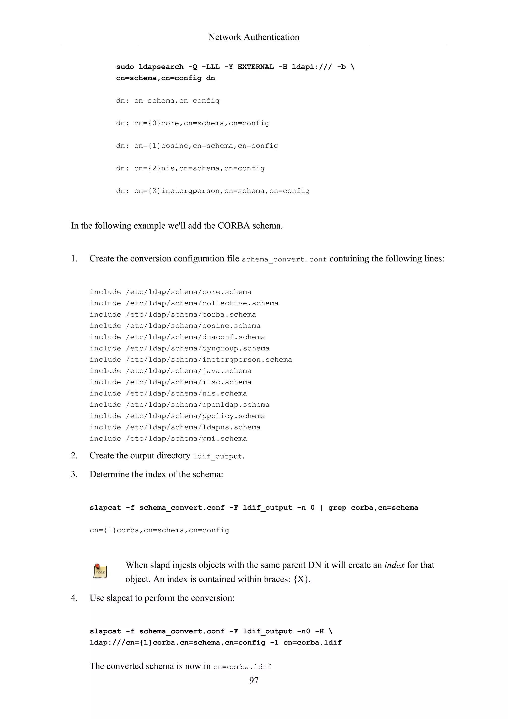 Network Authentication
97
sudo ldapsearch -Q -LLL -Y EXTERNAL -H ldapi:/// -b 
cn=schema,cn=config dn
dn: cn=schema,cn=config
dn: cn={0}core,cn=schema,cn=config
dn: cn={1}cosine,cn=schema,cn=config
dn: cn={2}nis,cn=schema,cn=config
dn: cn={3}inetorgperson,cn=schema,cn=config
In the following example we'll add the CORBA schema.
1. Create the conversion configuration file schema_convert.conf containing the following lines:
include /etc/ldap/schema/core.schema
include /etc/ldap/schema/collective.schema
include /etc/ldap/schema/corba.schema
include /etc/ldap/schema/cosine.schema
include /etc/ldap/schema/duaconf.schema
include /etc/ldap/schema/dyngroup.schema
include /etc/ldap/schema/inetorgperson.schema
include /etc/ldap/schema/java.schema
include /etc/ldap/schema/misc.schema
include /etc/ldap/schema/nis.schema
include /etc/ldap/schema/openldap.schema
include /etc/ldap/schema/ppolicy.schema
include /etc/ldap/schema/ldapns.schema
include /etc/ldap/schema/pmi.schema
2. Create the output directory ldif_output.
3. Determine the index of the schema:
slapcat -f schema_convert.conf -F ldif_output -n 0 | grep corba,cn=schema
cn={1}corba,cn=schema,cn=config
When slapd injests objects with the same parent DN it will create an index for that
object. An index is contained within braces: {X}.
4. Use slapcat to perform the conversion:
slapcat -f schema_convert.conf -F ldif_output -n0 -H 
ldap:///cn={1}corba,cn=schema,cn=config -l cn=corba.ldif
The converted schema is now in cn=corba.ldif
 
