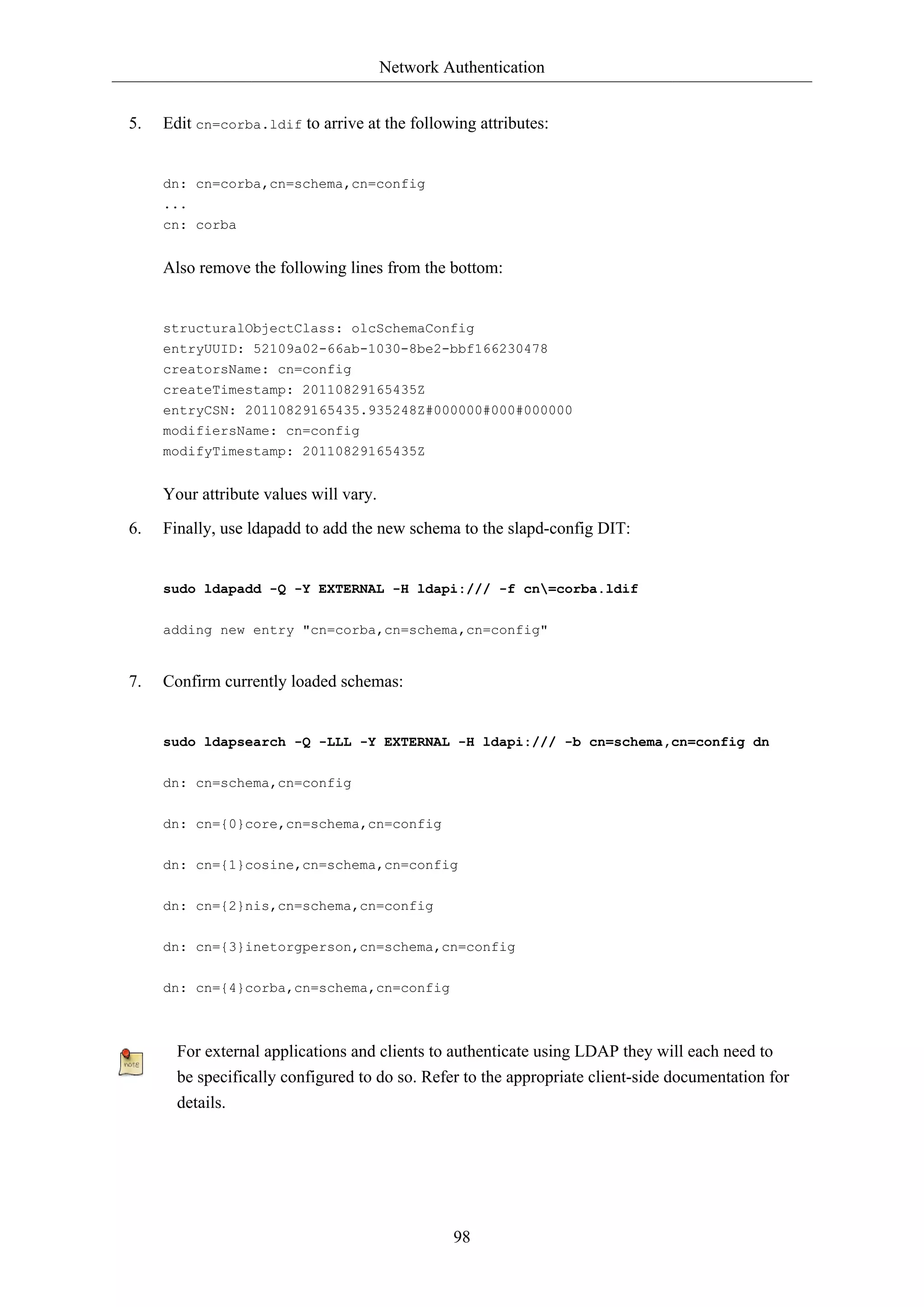 Network Authentication
98
5. Edit cn=corba.ldif to arrive at the following attributes:
dn: cn=corba,cn=schema,cn=config
...
cn: corba
Also remove the following lines from the bottom:
structuralObjectClass: olcSchemaConfig
entryUUID: 52109a02-66ab-1030-8be2-bbf166230478
creatorsName: cn=config
createTimestamp: 20110829165435Z
entryCSN: 20110829165435.935248Z#000000#000#000000
modifiersName: cn=config
modifyTimestamp: 20110829165435Z
Your attribute values will vary.
6. Finally, use ldapadd to add the new schema to the slapd-config DIT:
sudo ldapadd -Q -Y EXTERNAL -H ldapi:/// -f cn=corba.ldif
adding new entry "cn=corba,cn=schema,cn=config"
7. Confirm currently loaded schemas:
sudo ldapsearch -Q -LLL -Y EXTERNAL -H ldapi:/// -b cn=schema,cn=config dn
dn: cn=schema,cn=config
dn: cn={0}core,cn=schema,cn=config
dn: cn={1}cosine,cn=schema,cn=config
dn: cn={2}nis,cn=schema,cn=config
dn: cn={3}inetorgperson,cn=schema,cn=config
dn: cn={4}corba,cn=schema,cn=config
For external applications and clients to authenticate using LDAP they will each need to
be specifically configured to do so. Refer to the appropriate client-side documentation for
details.
 