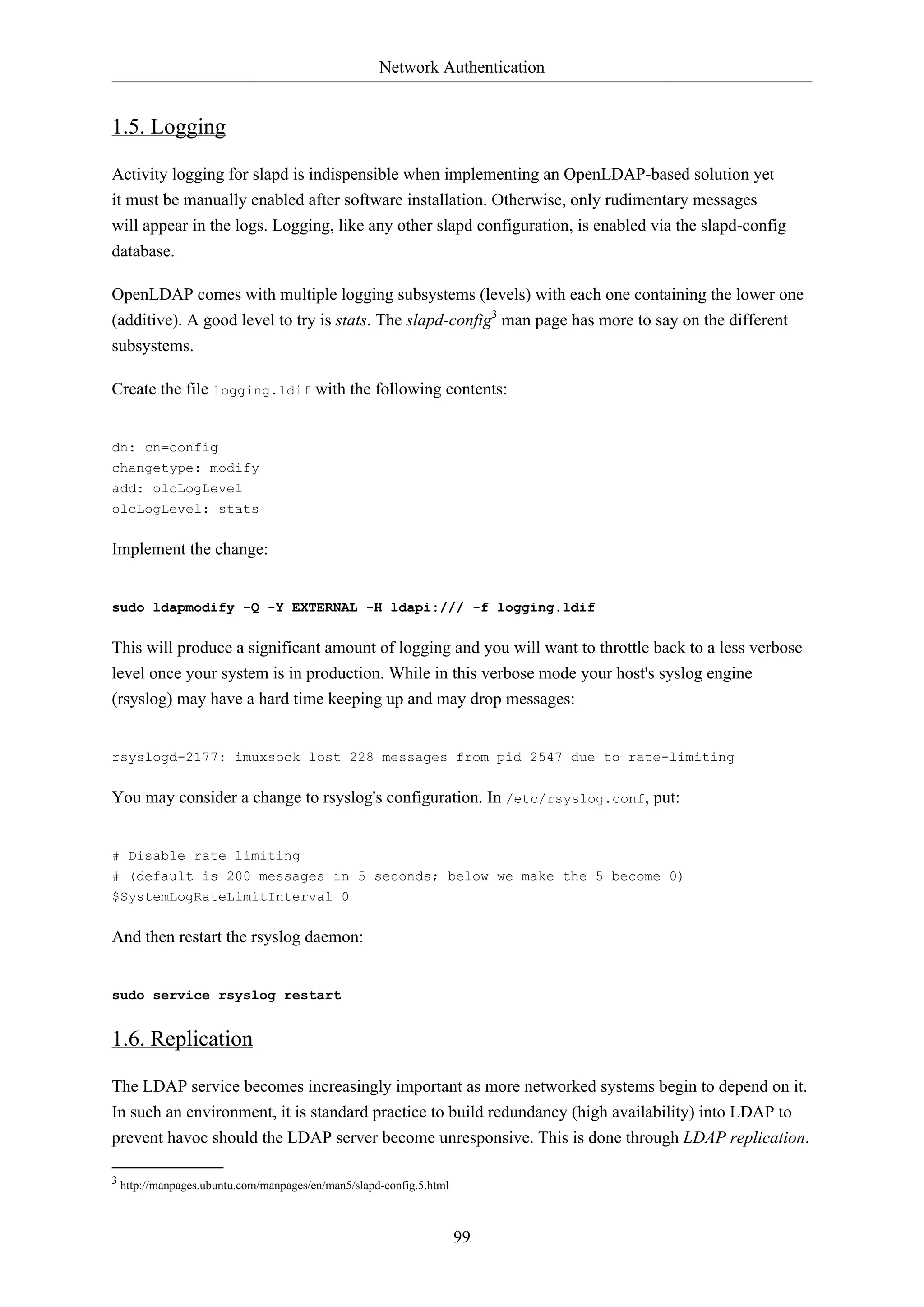 Network Authentication
99
1.5. Logging
Activity logging for slapd is indispensible when implementing an OpenLDAP-based solution yet
it must be manually enabled after software installation. Otherwise, only rudimentary messages
will appear in the logs. Logging, like any other slapd configuration, is enabled via the slapd-config
database.
OpenLDAP comes with multiple logging subsystems (levels) with each one containing the lower one
(additive). A good level to try is stats. The slapd-config3
man page has more to say on the different
subsystems.
Create the file logging.ldif with the following contents:
dn: cn=config
changetype: modify
add: olcLogLevel
olcLogLevel: stats
Implement the change:
sudo ldapmodify -Q -Y EXTERNAL -H ldapi:/// -f logging.ldif
This will produce a significant amount of logging and you will want to throttle back to a less verbose
level once your system is in production. While in this verbose mode your host's syslog engine
(rsyslog) may have a hard time keeping up and may drop messages:
rsyslogd-2177: imuxsock lost 228 messages from pid 2547 due to rate-limiting
You may consider a change to rsyslog's configuration. In /etc/rsyslog.conf, put:
# Disable rate limiting
# (default is 200 messages in 5 seconds; below we make the 5 become 0)
$SystemLogRateLimitInterval 0
And then restart the rsyslog daemon:
sudo service rsyslog restart
1.6. Replication
The LDAP service becomes increasingly important as more networked systems begin to depend on it.
In such an environment, it is standard practice to build redundancy (high availability) into LDAP to
prevent havoc should the LDAP server become unresponsive. This is done through LDAP replication.
3 http://manpages.ubuntu.com/manpages/en/man5/slapd-config.5.html
 