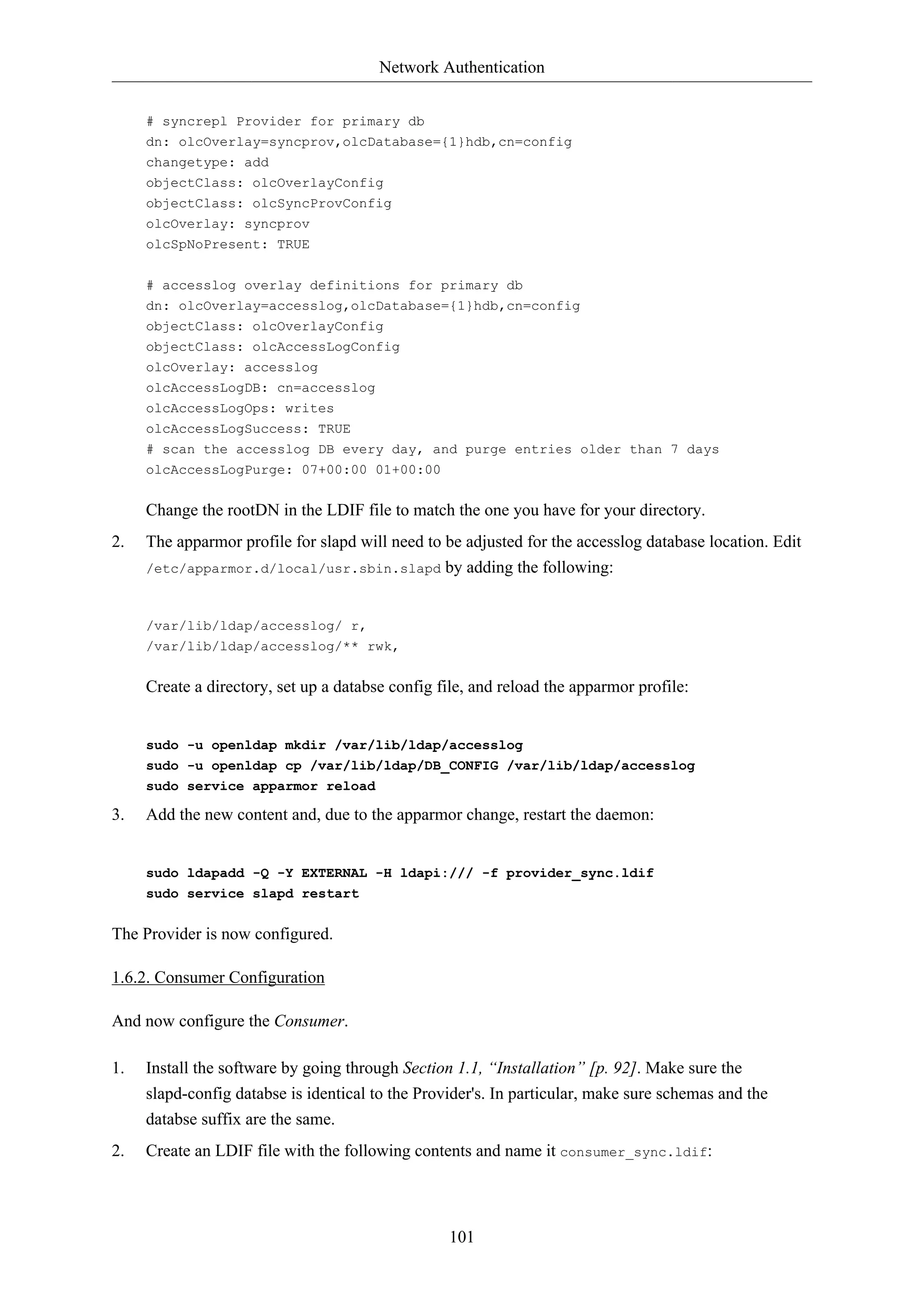 Network Authentication
101
# syncrepl Provider for primary db
dn: olcOverlay=syncprov,olcDatabase={1}hdb,cn=config
changetype: add
objectClass: olcOverlayConfig
objectClass: olcSyncProvConfig
olcOverlay: syncprov
olcSpNoPresent: TRUE
# accesslog overlay definitions for primary db
dn: olcOverlay=accesslog,olcDatabase={1}hdb,cn=config
objectClass: olcOverlayConfig
objectClass: olcAccessLogConfig
olcOverlay: accesslog
olcAccessLogDB: cn=accesslog
olcAccessLogOps: writes
olcAccessLogSuccess: TRUE
# scan the accesslog DB every day, and purge entries older than 7 days
olcAccessLogPurge: 07+00:00 01+00:00
Change the rootDN in the LDIF file to match the one you have for your directory.
2. The apparmor profile for slapd will need to be adjusted for the accesslog database location. Edit
/etc/apparmor.d/local/usr.sbin.slapd by adding the following:
/var/lib/ldap/accesslog/ r,
/var/lib/ldap/accesslog/** rwk,
Create a directory, set up a databse config file, and reload the apparmor profile:
sudo -u openldap mkdir /var/lib/ldap/accesslog
sudo -u openldap cp /var/lib/ldap/DB_CONFIG /var/lib/ldap/accesslog
sudo service apparmor reload
3. Add the new content and, due to the apparmor change, restart the daemon:
sudo ldapadd -Q -Y EXTERNAL -H ldapi:/// -f provider_sync.ldif
sudo service slapd restart
The Provider is now configured.
1.6.2. Consumer Configuration
And now configure the Consumer.
1. Install the software by going through Section 1.1, “Installation” [p. 92]. Make sure the
slapd-config databse is identical to the Provider's. In particular, make sure schemas and the
databse suffix are the same.
2. Create an LDIF file with the following contents and name it consumer_sync.ldif:
 