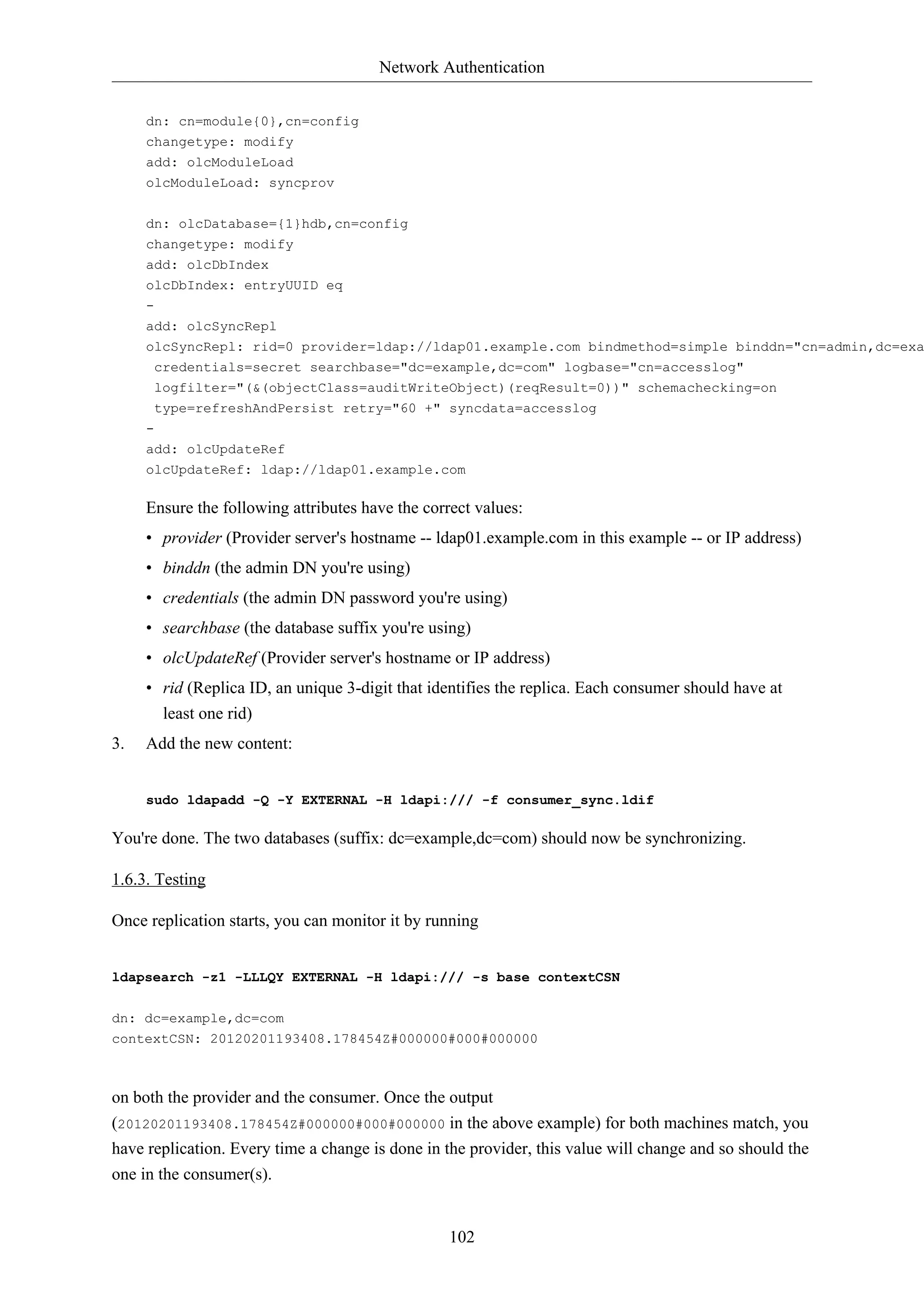 Network Authentication
102
dn: cn=module{0},cn=config
changetype: modify
add: olcModuleLoad
olcModuleLoad: syncprov
dn: olcDatabase={1}hdb,cn=config
changetype: modify
add: olcDbIndex
olcDbIndex: entryUUID eq
-
add: olcSyncRepl
olcSyncRepl: rid=0 provider=ldap://ldap01.example.com bindmethod=simple binddn="cn=admin,dc=exa
credentials=secret searchbase="dc=example,dc=com" logbase="cn=accesslog"
logfilter="(&(objectClass=auditWriteObject)(reqResult=0))" schemachecking=on
type=refreshAndPersist retry="60 +" syncdata=accesslog
-
add: olcUpdateRef
olcUpdateRef: ldap://ldap01.example.com
Ensure the following attributes have the correct values:
• provider (Provider server's hostname -- ldap01.example.com in this example -- or IP address)
• binddn (the admin DN you're using)
• credentials (the admin DN password you're using)
• searchbase (the database suffix you're using)
• olcUpdateRef (Provider server's hostname or IP address)
• rid (Replica ID, an unique 3-digit that identifies the replica. Each consumer should have at
least one rid)
3. Add the new content:
sudo ldapadd -Q -Y EXTERNAL -H ldapi:/// -f consumer_sync.ldif
You're done. The two databases (suffix: dc=example,dc=com) should now be synchronizing.
1.6.3. Testing
Once replication starts, you can monitor it by running
ldapsearch -z1 -LLLQY EXTERNAL -H ldapi:/// -s base contextCSN
dn: dc=example,dc=com
contextCSN: 20120201193408.178454Z#000000#000#000000
on both the provider and the consumer. Once the output
(20120201193408.178454Z#000000#000#000000 in the above example) for both machines match, you
have replication. Every time a change is done in the provider, this value will change and so should the
one in the consumer(s).
 