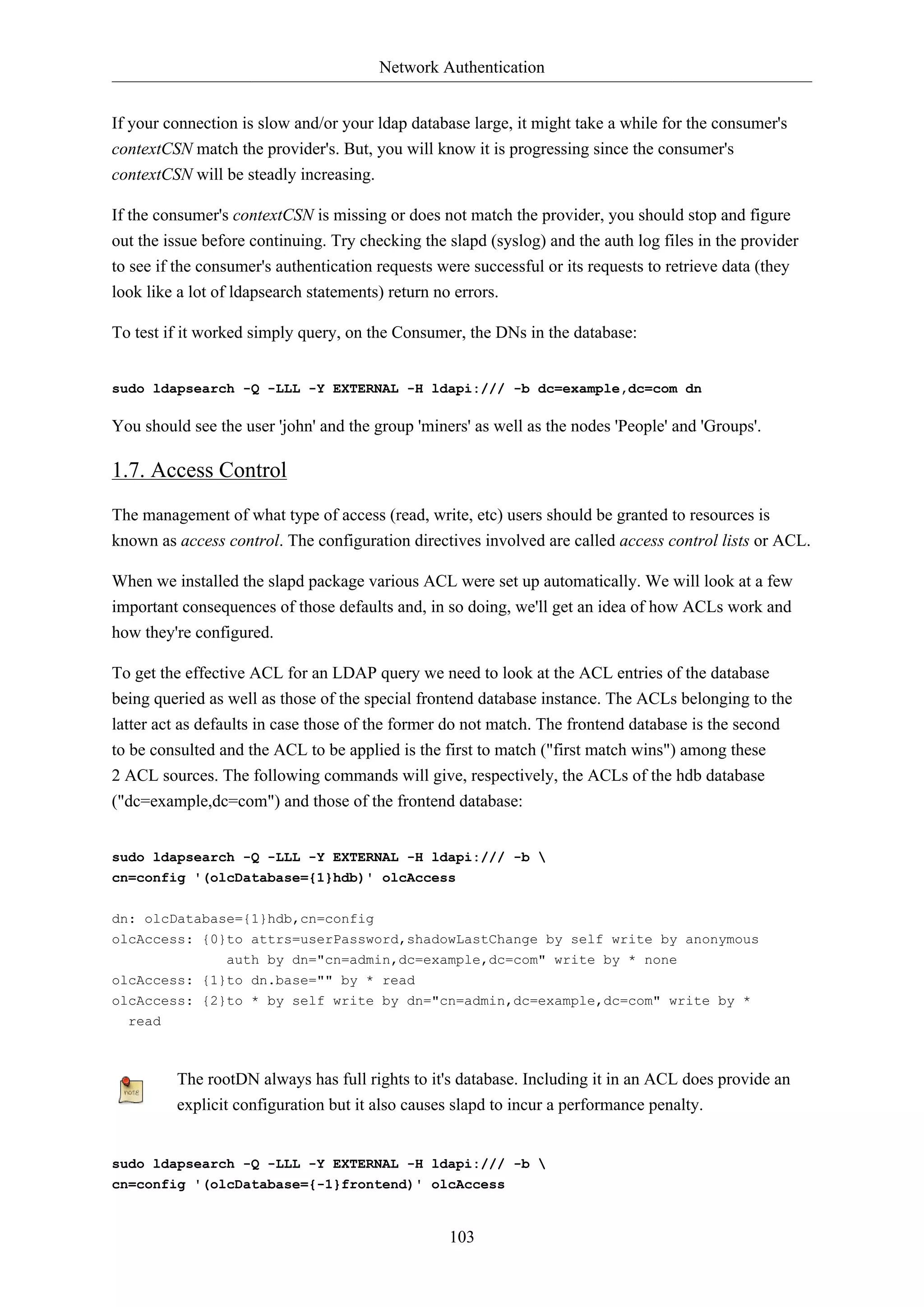 Network Authentication
103
If your connection is slow and/or your ldap database large, it might take a while for the consumer's
contextCSN match the provider's. But, you will know it is progressing since the consumer's
contextCSN will be steadly increasing.
If the consumer's contextCSN is missing or does not match the provider, you should stop and figure
out the issue before continuing. Try checking the slapd (syslog) and the auth log files in the provider
to see if the consumer's authentication requests were successful or its requests to retrieve data (they
look like a lot of ldapsearch statements) return no errors.
To test if it worked simply query, on the Consumer, the DNs in the database:
sudo ldapsearch -Q -LLL -Y EXTERNAL -H ldapi:/// -b dc=example,dc=com dn
You should see the user 'john' and the group 'miners' as well as the nodes 'People' and 'Groups'.
1.7. Access Control
The management of what type of access (read, write, etc) users should be granted to resources is
known as access control. The configuration directives involved are called access control lists or ACL.
When we installed the slapd package various ACL were set up automatically. We will look at a few
important consequences of those defaults and, in so doing, we'll get an idea of how ACLs work and
how they're configured.
To get the effective ACL for an LDAP query we need to look at the ACL entries of the database
being queried as well as those of the special frontend database instance. The ACLs belonging to the
latter act as defaults in case those of the former do not match. The frontend database is the second
to be consulted and the ACL to be applied is the first to match ("first match wins") among these
2 ACL sources. The following commands will give, respectively, the ACLs of the hdb database
("dc=example,dc=com") and those of the frontend database:
sudo ldapsearch -Q -LLL -Y EXTERNAL -H ldapi:/// -b 
cn=config '(olcDatabase={1}hdb)' olcAccess
dn: olcDatabase={1}hdb,cn=config
olcAccess: {0}to attrs=userPassword,shadowLastChange by self write by anonymous
auth by dn="cn=admin,dc=example,dc=com" write by * none
olcAccess: {1}to dn.base="" by * read
olcAccess: {2}to * by self write by dn="cn=admin,dc=example,dc=com" write by *
read
The rootDN always has full rights to it's database. Including it in an ACL does provide an
explicit configuration but it also causes slapd to incur a performance penalty.
sudo ldapsearch -Q -LLL -Y EXTERNAL -H ldapi:/// -b 
cn=config '(olcDatabase={-1}frontend)' olcAccess
 