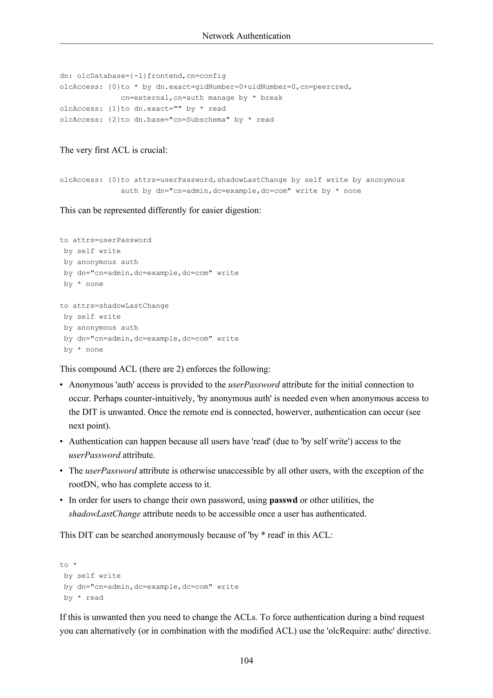 Network Authentication
104
dn: olcDatabase={-1}frontend,cn=config
olcAccess: {0}to * by dn.exact=gidNumber=0+uidNumber=0,cn=peercred,
cn=external,cn=auth manage by * break
olcAccess: {1}to dn.exact="" by * read
olcAccess: {2}to dn.base="cn=Subschema" by * read
The very first ACL is crucial:
olcAccess: {0}to attrs=userPassword,shadowLastChange by self write by anonymous
auth by dn="cn=admin,dc=example,dc=com" write by * none
This can be represented differently for easier digestion:
to attrs=userPassword
by self write
by anonymous auth
by dn="cn=admin,dc=example,dc=com" write
by * none
to attrs=shadowLastChange
by self write
by anonymous auth
by dn="cn=admin,dc=example,dc=com" write
by * none
This compound ACL (there are 2) enforces the following:
• Anonymous 'auth' access is provided to the userPassword attribute for the initial connection to
occur. Perhaps counter-intuitively, 'by anonymous auth' is needed even when anonymous access to
the DIT is unwanted. Once the remote end is connected, howerver, authentication can occur (see
next point).
• Authentication can happen because all users have 'read' (due to 'by self write') access to the
userPassword attribute.
• The userPassword attribute is otherwise unaccessible by all other users, with the exception of the
rootDN, who has complete access to it.
• In order for users to change their own password, using passwd or other utilities, the
shadowLastChange attribute needs to be accessible once a user has authenticated.
This DIT can be searched anonymously because of 'by * read' in this ACL:
to *
by self write
by dn="cn=admin,dc=example,dc=com" write
by * read
If this is unwanted then you need to change the ACLs. To force authentication during a bind request
you can alternatively (or in combination with the modified ACL) use the 'olcRequire: authc' directive.
 
