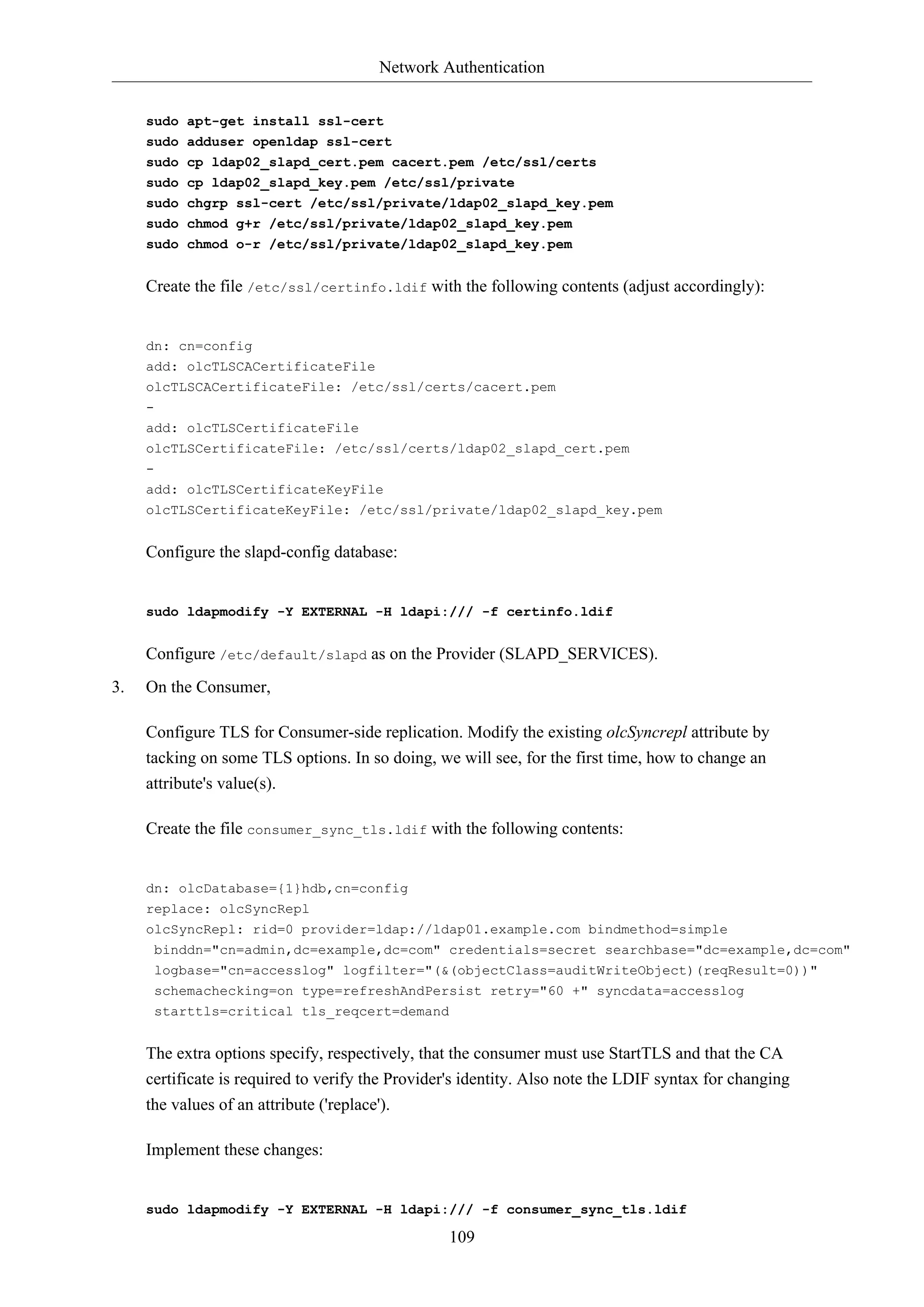 Network Authentication
109
sudo apt-get install ssl-cert
sudo adduser openldap ssl-cert
sudo cp ldap02_slapd_cert.pem cacert.pem /etc/ssl/certs
sudo cp ldap02_slapd_key.pem /etc/ssl/private
sudo chgrp ssl-cert /etc/ssl/private/ldap02_slapd_key.pem
sudo chmod g+r /etc/ssl/private/ldap02_slapd_key.pem
sudo chmod o-r /etc/ssl/private/ldap02_slapd_key.pem
Create the file /etc/ssl/certinfo.ldif with the following contents (adjust accordingly):
dn: cn=config
add: olcTLSCACertificateFile
olcTLSCACertificateFile: /etc/ssl/certs/cacert.pem
-
add: olcTLSCertificateFile
olcTLSCertificateFile: /etc/ssl/certs/ldap02_slapd_cert.pem
-
add: olcTLSCertificateKeyFile
olcTLSCertificateKeyFile: /etc/ssl/private/ldap02_slapd_key.pem
Configure the slapd-config database:
sudo ldapmodify -Y EXTERNAL -H ldapi:/// -f certinfo.ldif
Configure /etc/default/slapd as on the Provider (SLAPD_SERVICES).
3. On the Consumer,
Configure TLS for Consumer-side replication. Modify the existing olcSyncrepl attribute by
tacking on some TLS options. In so doing, we will see, for the first time, how to change an
attribute's value(s).
Create the file consumer_sync_tls.ldif with the following contents:
dn: olcDatabase={1}hdb,cn=config
replace: olcSyncRepl
olcSyncRepl: rid=0 provider=ldap://ldap01.example.com bindmethod=simple
binddn="cn=admin,dc=example,dc=com" credentials=secret searchbase="dc=example,dc=com"
logbase="cn=accesslog" logfilter="(&(objectClass=auditWriteObject)(reqResult=0))"
schemachecking=on type=refreshAndPersist retry="60 +" syncdata=accesslog
starttls=critical tls_reqcert=demand
The extra options specify, respectively, that the consumer must use StartTLS and that the CA
certificate is required to verify the Provider's identity. Also note the LDIF syntax for changing
the values of an attribute ('replace').
Implement these changes:
sudo ldapmodify -Y EXTERNAL -H ldapi:/// -f consumer_sync_tls.ldif
 