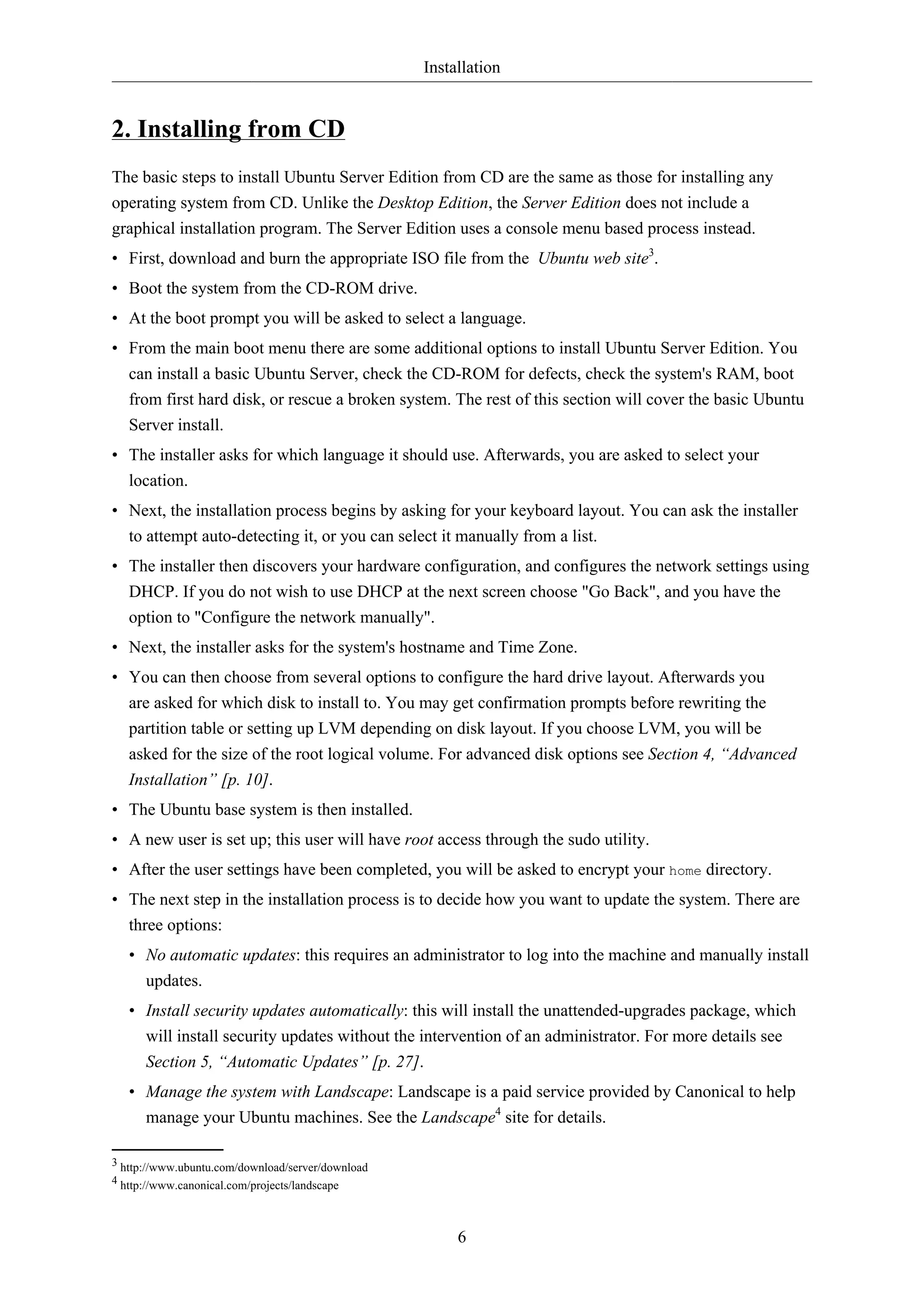 Installation
6
2. Installing from CD
The basic steps to install Ubuntu Server Edition from CD are the same as those for installing any
operating system from CD. Unlike the Desktop Edition, the Server Edition does not include a
graphical installation program. The Server Edition uses a console menu based process instead.
• First, download and burn the appropriate ISO file from the Ubuntu web site3
.
• Boot the system from the CD-ROM drive.
• At the boot prompt you will be asked to select a language.
• From the main boot menu there are some additional options to install Ubuntu Server Edition. You
can install a basic Ubuntu Server, check the CD-ROM for defects, check the system's RAM, boot
from first hard disk, or rescue a broken system. The rest of this section will cover the basic Ubuntu
Server install.
• The installer asks for which language it should use. Afterwards, you are asked to select your
location.
• Next, the installation process begins by asking for your keyboard layout. You can ask the installer
to attempt auto-detecting it, or you can select it manually from a list.
• The installer then discovers your hardware configuration, and configures the network settings using
DHCP. If you do not wish to use DHCP at the next screen choose "Go Back", and you have the
option to "Configure the network manually".
• Next, the installer asks for the system's hostname and Time Zone.
• You can then choose from several options to configure the hard drive layout. Afterwards you
are asked for which disk to install to. You may get confirmation prompts before rewriting the
partition table or setting up LVM depending on disk layout. If you choose LVM, you will be
asked for the size of the root logical volume. For advanced disk options see Section 4, “Advanced
Installation” [p. 10].
• The Ubuntu base system is then installed.
• A new user is set up; this user will have root access through the sudo utility.
• After the user settings have been completed, you will be asked to encrypt your home directory.
• The next step in the installation process is to decide how you want to update the system. There are
three options:
• No automatic updates: this requires an administrator to log into the machine and manually install
updates.
• Install security updates automatically: this will install the unattended-upgrades package, which
will install security updates without the intervention of an administrator. For more details see
Section 5, “Automatic Updates” [p. 27].
• Manage the system with Landscape: Landscape is a paid service provided by Canonical to help
manage your Ubuntu machines. See the Landscape4
site for details.
3 http://www.ubuntu.com/download/server/download
4 http://www.canonical.com/projects/landscape
 