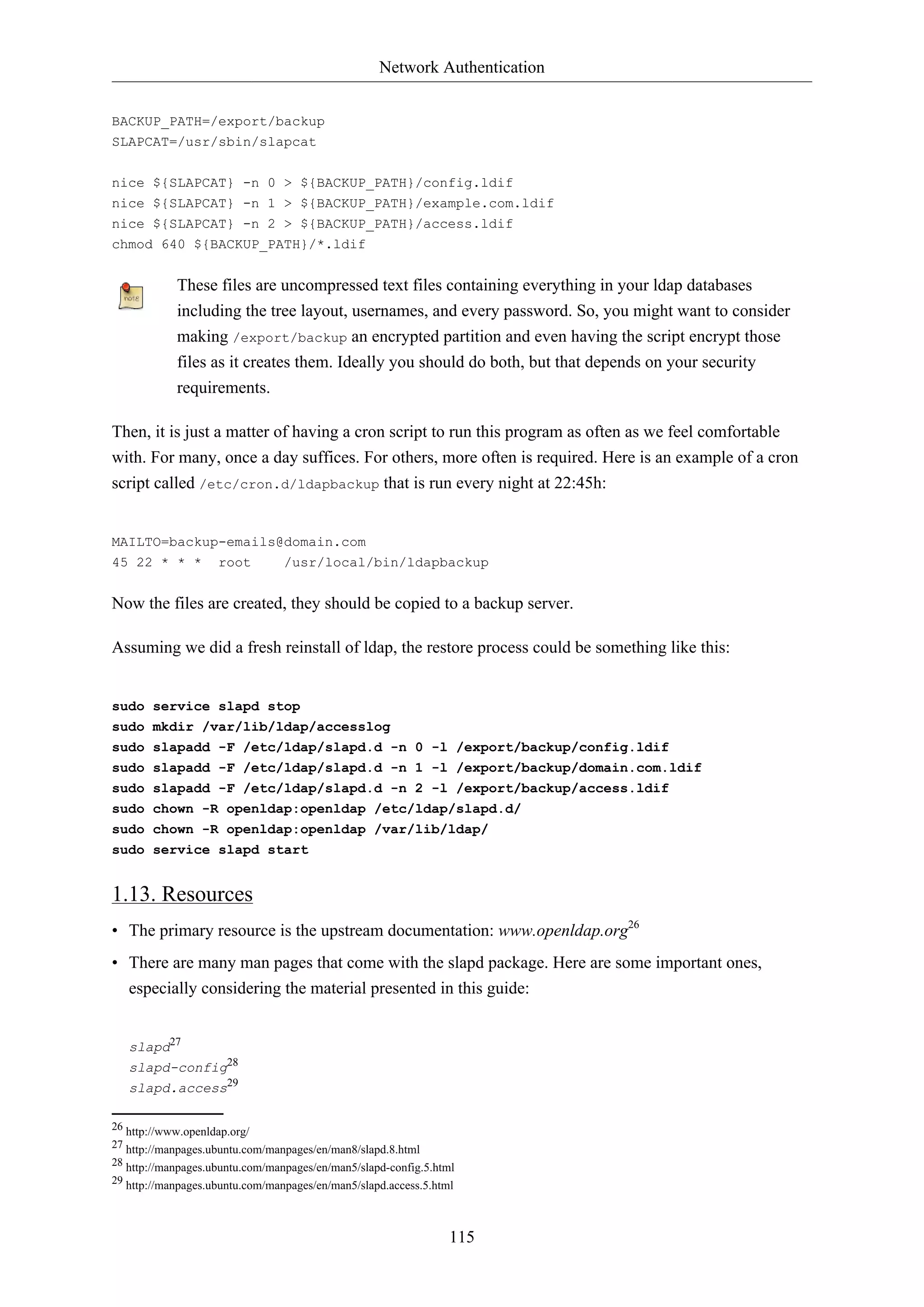 Network Authentication
115
BACKUP_PATH=/export/backup
SLAPCAT=/usr/sbin/slapcat
nice ${SLAPCAT} -n 0 > ${BACKUP_PATH}/config.ldif
nice ${SLAPCAT} -n 1 > ${BACKUP_PATH}/example.com.ldif
nice ${SLAPCAT} -n 2 > ${BACKUP_PATH}/access.ldif
chmod 640 ${BACKUP_PATH}/*.ldif
These files are uncompressed text files containing everything in your ldap databases
including the tree layout, usernames, and every password. So, you might want to consider
making /export/backup an encrypted partition and even having the script encrypt those
files as it creates them. Ideally you should do both, but that depends on your security
requirements.
Then, it is just a matter of having a cron script to run this program as often as we feel comfortable
with. For many, once a day suffices. For others, more often is required. Here is an example of a cron
script called /etc/cron.d/ldapbackup that is run every night at 22:45h:
MAILTO=backup-emails@domain.com
45 22 * * * root /usr/local/bin/ldapbackup
Now the files are created, they should be copied to a backup server.
Assuming we did a fresh reinstall of ldap, the restore process could be something like this:
sudo service slapd stop
sudo mkdir /var/lib/ldap/accesslog
sudo slapadd -F /etc/ldap/slapd.d -n 0 -l /export/backup/config.ldif
sudo slapadd -F /etc/ldap/slapd.d -n 1 -l /export/backup/domain.com.ldif
sudo slapadd -F /etc/ldap/slapd.d -n 2 -l /export/backup/access.ldif
sudo chown -R openldap:openldap /etc/ldap/slapd.d/
sudo chown -R openldap:openldap /var/lib/ldap/
sudo service slapd start
1.13. Resources
• The primary resource is the upstream documentation: www.openldap.org26
• There are many man pages that come with the slapd package. Here are some important ones,
especially considering the material presented in this guide:
slapd27
slapd-config28
slapd.access29
26 http://www.openldap.org/
27 http://manpages.ubuntu.com/manpages/en/man8/slapd.8.html
28 http://manpages.ubuntu.com/manpages/en/man5/slapd-config.5.html
29 http://manpages.ubuntu.com/manpages/en/man5/slapd.access.5.html
 