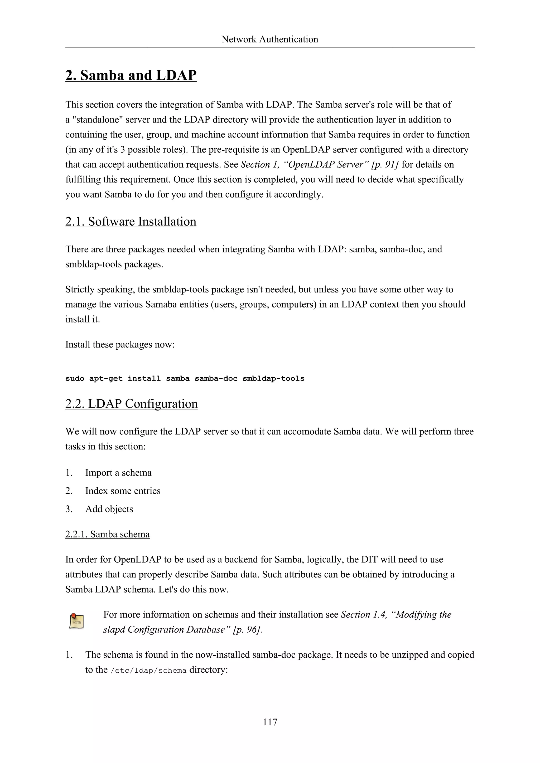 Network Authentication
117
2. Samba and LDAP
This section covers the integration of Samba with LDAP. The Samba server's role will be that of
a "standalone" server and the LDAP directory will provide the authentication layer in addition to
containing the user, group, and machine account information that Samba requires in order to function
(in any of it's 3 possible roles). The pre-requisite is an OpenLDAP server configured with a directory
that can accept authentication requests. See Section 1, “OpenLDAP Server” [p. 91] for details on
fulfilling this requirement. Once this section is completed, you will need to decide what specifically
you want Samba to do for you and then configure it accordingly.
2.1. Software Installation
There are three packages needed when integrating Samba with LDAP: samba, samba-doc, and
smbldap-tools packages.
Strictly speaking, the smbldap-tools package isn't needed, but unless you have some other way to
manage the various Samaba entities (users, groups, computers) in an LDAP context then you should
install it.
Install these packages now:
sudo apt-get install samba samba-doc smbldap-tools
2.2. LDAP Configuration
We will now configure the LDAP server so that it can accomodate Samba data. We will perform three
tasks in this section:
1. Import a schema
2. Index some entries
3. Add objects
2.2.1. Samba schema
In order for OpenLDAP to be used as a backend for Samba, logically, the DIT will need to use
attributes that can properly describe Samba data. Such attributes can be obtained by introducing a
Samba LDAP schema. Let's do this now.
For more information on schemas and their installation see Section 1.4, “Modifying the
slapd Configuration Database” [p. 96].
1. The schema is found in the now-installed samba-doc package. It needs to be unzipped and copied
to the /etc/ldap/schema directory:
 