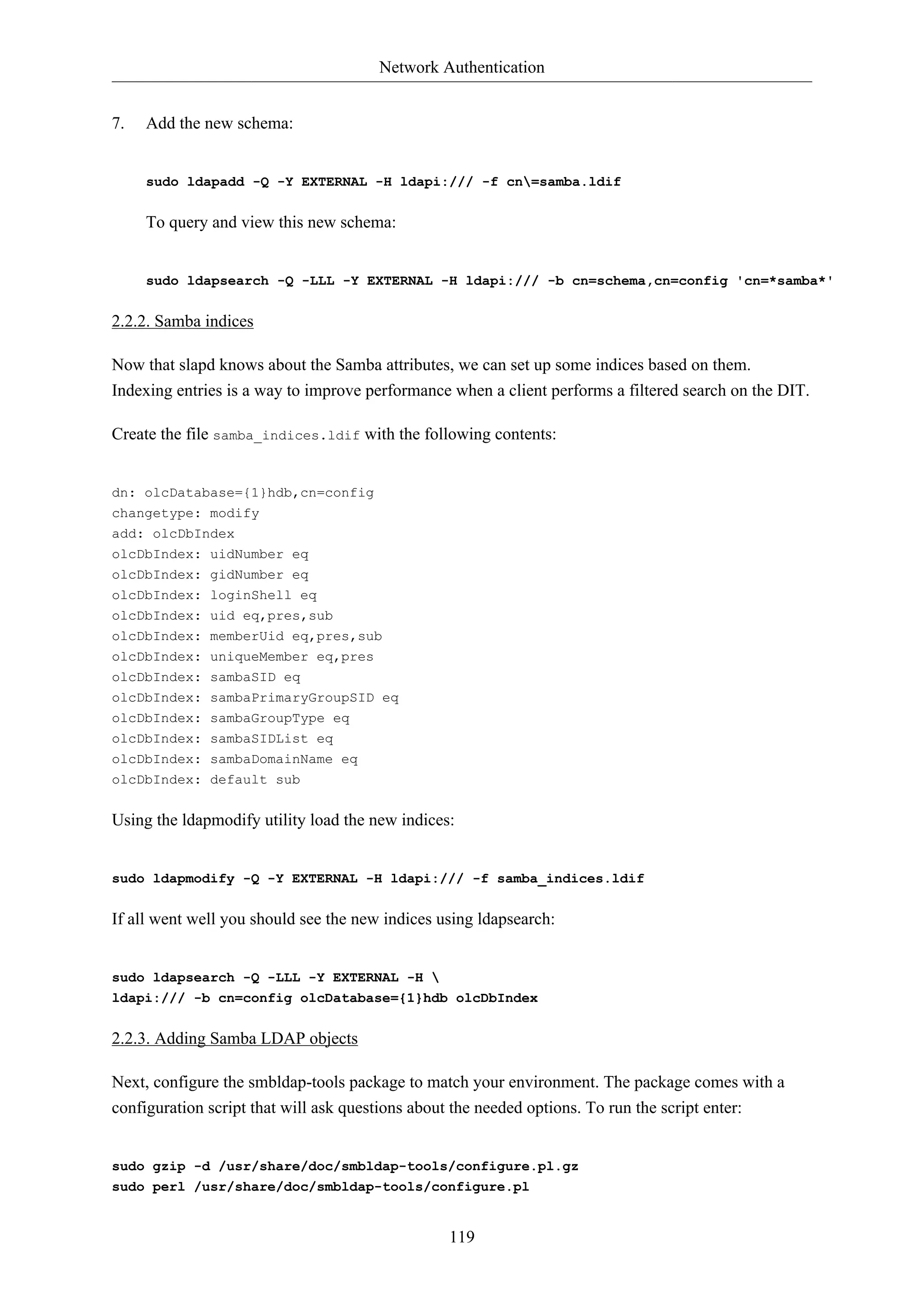 Network Authentication
119
7. Add the new schema:
sudo ldapadd -Q -Y EXTERNAL -H ldapi:/// -f cn=samba.ldif
To query and view this new schema:
sudo ldapsearch -Q -LLL -Y EXTERNAL -H ldapi:/// -b cn=schema,cn=config 'cn=*samba*'
2.2.2. Samba indices
Now that slapd knows about the Samba attributes, we can set up some indices based on them.
Indexing entries is a way to improve performance when a client performs a filtered search on the DIT.
Create the file samba_indices.ldif with the following contents:
dn: olcDatabase={1}hdb,cn=config
changetype: modify
add: olcDbIndex
olcDbIndex: uidNumber eq
olcDbIndex: gidNumber eq
olcDbIndex: loginShell eq
olcDbIndex: uid eq,pres,sub
olcDbIndex: memberUid eq,pres,sub
olcDbIndex: uniqueMember eq,pres
olcDbIndex: sambaSID eq
olcDbIndex: sambaPrimaryGroupSID eq
olcDbIndex: sambaGroupType eq
olcDbIndex: sambaSIDList eq
olcDbIndex: sambaDomainName eq
olcDbIndex: default sub
Using the ldapmodify utility load the new indices:
sudo ldapmodify -Q -Y EXTERNAL -H ldapi:/// -f samba_indices.ldif
If all went well you should see the new indices using ldapsearch:
sudo ldapsearch -Q -LLL -Y EXTERNAL -H 
ldapi:/// -b cn=config olcDatabase={1}hdb olcDbIndex
2.2.3. Adding Samba LDAP objects
Next, configure the smbldap-tools package to match your environment. The package comes with a
configuration script that will ask questions about the needed options. To run the script enter:
sudo gzip -d /usr/share/doc/smbldap-tools/configure.pl.gz
sudo perl /usr/share/doc/smbldap-tools/configure.pl
 