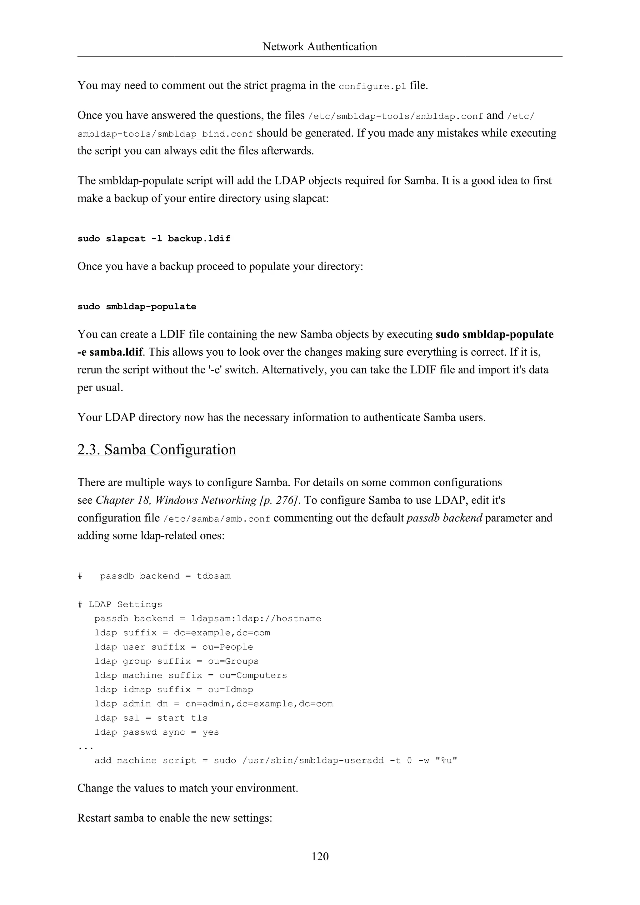 Network Authentication
120
You may need to comment out the strict pragma in the configure.pl file.
Once you have answered the questions, the files /etc/smbldap-tools/smbldap.conf and /etc/
smbldap-tools/smbldap_bind.conf should be generated. If you made any mistakes while executing
the script you can always edit the files afterwards.
The smbldap-populate script will add the LDAP objects required for Samba. It is a good idea to first
make a backup of your entire directory using slapcat:
sudo slapcat -l backup.ldif
Once you have a backup proceed to populate your directory:
sudo smbldap-populate
You can create a LDIF file containing the new Samba objects by executing sudo smbldap-populate
-e samba.ldif. This allows you to look over the changes making sure everything is correct. If it is,
rerun the script without the '-e' switch. Alternatively, you can take the LDIF file and import it's data
per usual.
Your LDAP directory now has the necessary information to authenticate Samba users.
2.3. Samba Configuration
There are multiple ways to configure Samba. For details on some common configurations
see Chapter 18, Windows Networking [p. 276]. To configure Samba to use LDAP, edit it's
configuration file /etc/samba/smb.conf commenting out the default passdb backend parameter and
adding some ldap-related ones:
# passdb backend = tdbsam
# LDAP Settings
passdb backend = ldapsam:ldap://hostname
ldap suffix = dc=example,dc=com
ldap user suffix = ou=People
ldap group suffix = ou=Groups
ldap machine suffix = ou=Computers
ldap idmap suffix = ou=Idmap
ldap admin dn = cn=admin,dc=example,dc=com
ldap ssl = start tls
ldap passwd sync = yes
...
add machine script = sudo /usr/sbin/smbldap-useradd -t 0 -w "%u"
Change the values to match your environment.
Restart samba to enable the new settings:
 