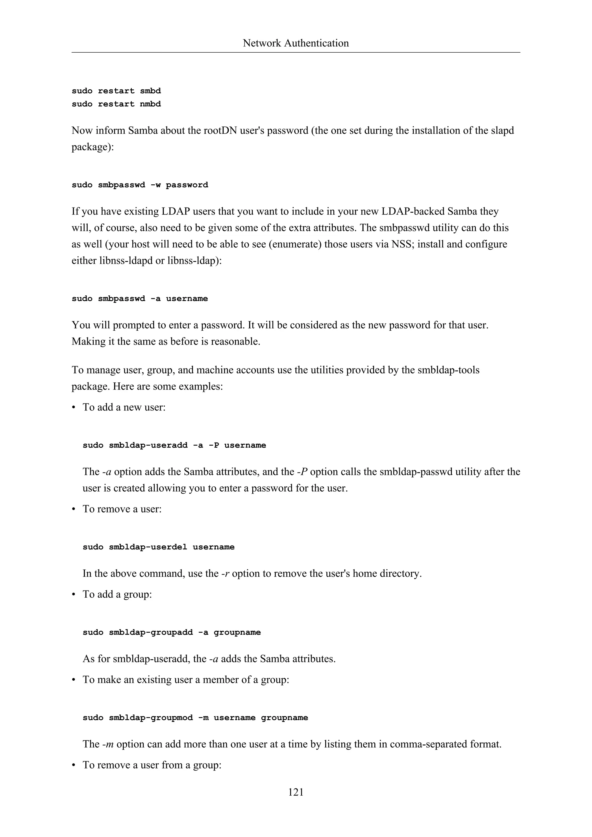 Network Authentication
121
sudo restart smbd
sudo restart nmbd
Now inform Samba about the rootDN user's password (the one set during the installation of the slapd
package):
sudo smbpasswd -w password
If you have existing LDAP users that you want to include in your new LDAP-backed Samba they
will, of course, also need to be given some of the extra attributes. The smbpasswd utility can do this
as well (your host will need to be able to see (enumerate) those users via NSS; install and configure
either libnss-ldapd or libnss-ldap):
sudo smbpasswd -a username
You will prompted to enter a password. It will be considered as the new password for that user.
Making it the same as before is reasonable.
To manage user, group, and machine accounts use the utilities provided by the smbldap-tools
package. Here are some examples:
• To add a new user:
sudo smbldap-useradd -a -P username
The -a option adds the Samba attributes, and the -P option calls the smbldap-passwd utility after the
user is created allowing you to enter a password for the user.
• To remove a user:
sudo smbldap-userdel username
In the above command, use the -r option to remove the user's home directory.
• To add a group:
sudo smbldap-groupadd -a groupname
As for smbldap-useradd, the -a adds the Samba attributes.
• To make an existing user a member of a group:
sudo smbldap-groupmod -m username groupname
The -m option can add more than one user at a time by listing them in comma-separated format.
• To remove a user from a group:
 