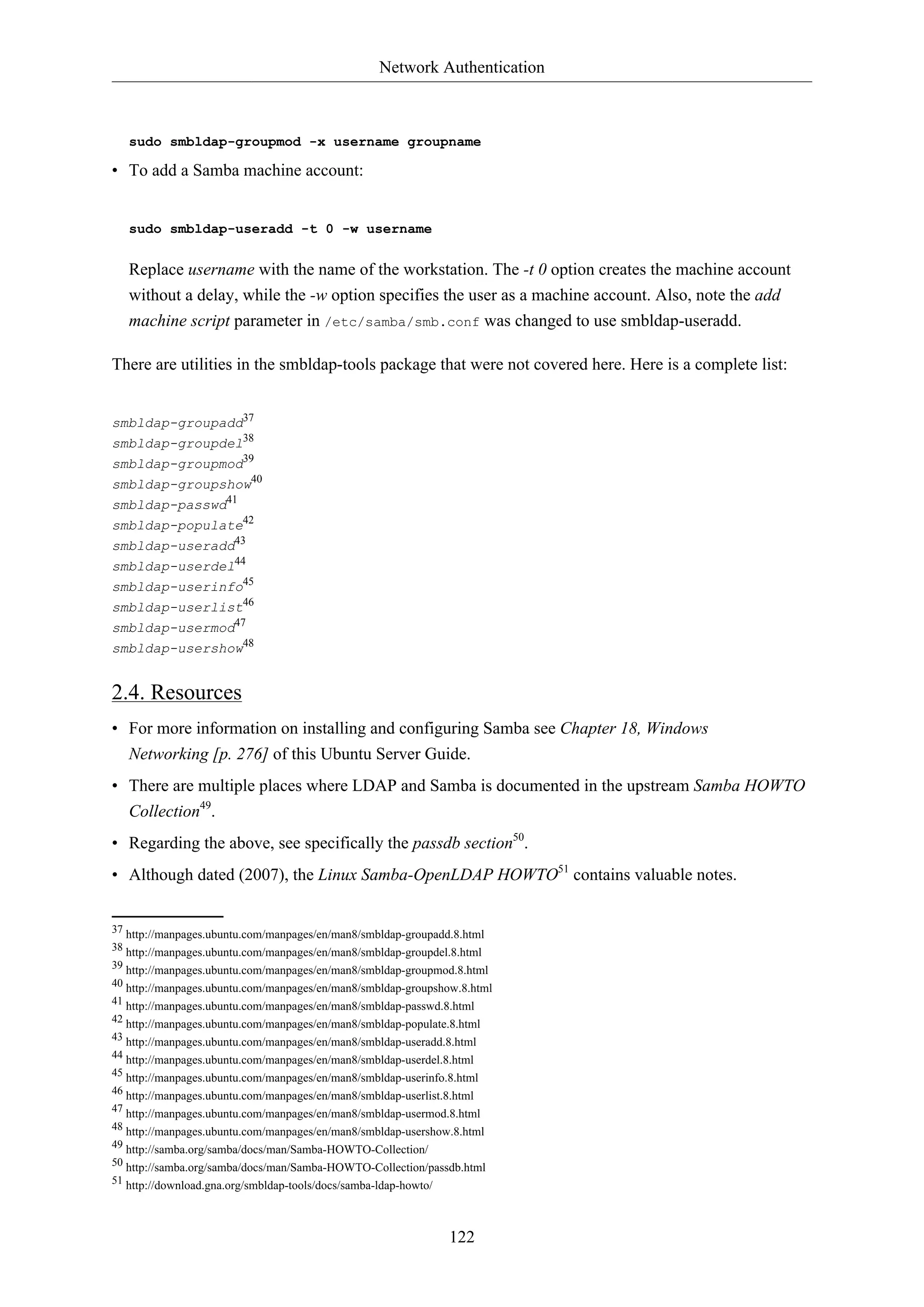 Network Authentication
122
sudo smbldap-groupmod -x username groupname
• To add a Samba machine account:
sudo smbldap-useradd -t 0 -w username
Replace username with the name of the workstation. The -t 0 option creates the machine account
without a delay, while the -w option specifies the user as a machine account. Also, note the add
machine script parameter in /etc/samba/smb.conf was changed to use smbldap-useradd.
There are utilities in the smbldap-tools package that were not covered here. Here is a complete list:
smbldap-groupadd37
smbldap-groupdel38
smbldap-groupmod39
smbldap-groupshow40
smbldap-passwd41
smbldap-populate42
smbldap-useradd43
smbldap-userdel44
smbldap-userinfo45
smbldap-userlist46
smbldap-usermod47
smbldap-usershow48
2.4. Resources
• For more information on installing and configuring Samba see Chapter 18, Windows
Networking [p. 276] of this Ubuntu Server Guide.
• There are multiple places where LDAP and Samba is documented in the upstream Samba HOWTO
Collection49
.
• Regarding the above, see specifically the passdb section50
.
• Although dated (2007), the Linux Samba-OpenLDAP HOWTO51
contains valuable notes.
37 http://manpages.ubuntu.com/manpages/en/man8/smbldap-groupadd.8.html
38 http://manpages.ubuntu.com/manpages/en/man8/smbldap-groupdel.8.html
39 http://manpages.ubuntu.com/manpages/en/man8/smbldap-groupmod.8.html
40 http://manpages.ubuntu.com/manpages/en/man8/smbldap-groupshow.8.html
41 http://manpages.ubuntu.com/manpages/en/man8/smbldap-passwd.8.html
42 http://manpages.ubuntu.com/manpages/en/man8/smbldap-populate.8.html
43 http://manpages.ubuntu.com/manpages/en/man8/smbldap-useradd.8.html
44 http://manpages.ubuntu.com/manpages/en/man8/smbldap-userdel.8.html
45 http://manpages.ubuntu.com/manpages/en/man8/smbldap-userinfo.8.html
46 http://manpages.ubuntu.com/manpages/en/man8/smbldap-userlist.8.html
47 http://manpages.ubuntu.com/manpages/en/man8/smbldap-usermod.8.html
48 http://manpages.ubuntu.com/manpages/en/man8/smbldap-usershow.8.html
49 http://samba.org/samba/docs/man/Samba-HOWTO-Collection/
50 http://samba.org/samba/docs/man/Samba-HOWTO-Collection/passdb.html
51 http://download.gna.org/smbldap-tools/docs/samba-ldap-howto/
 