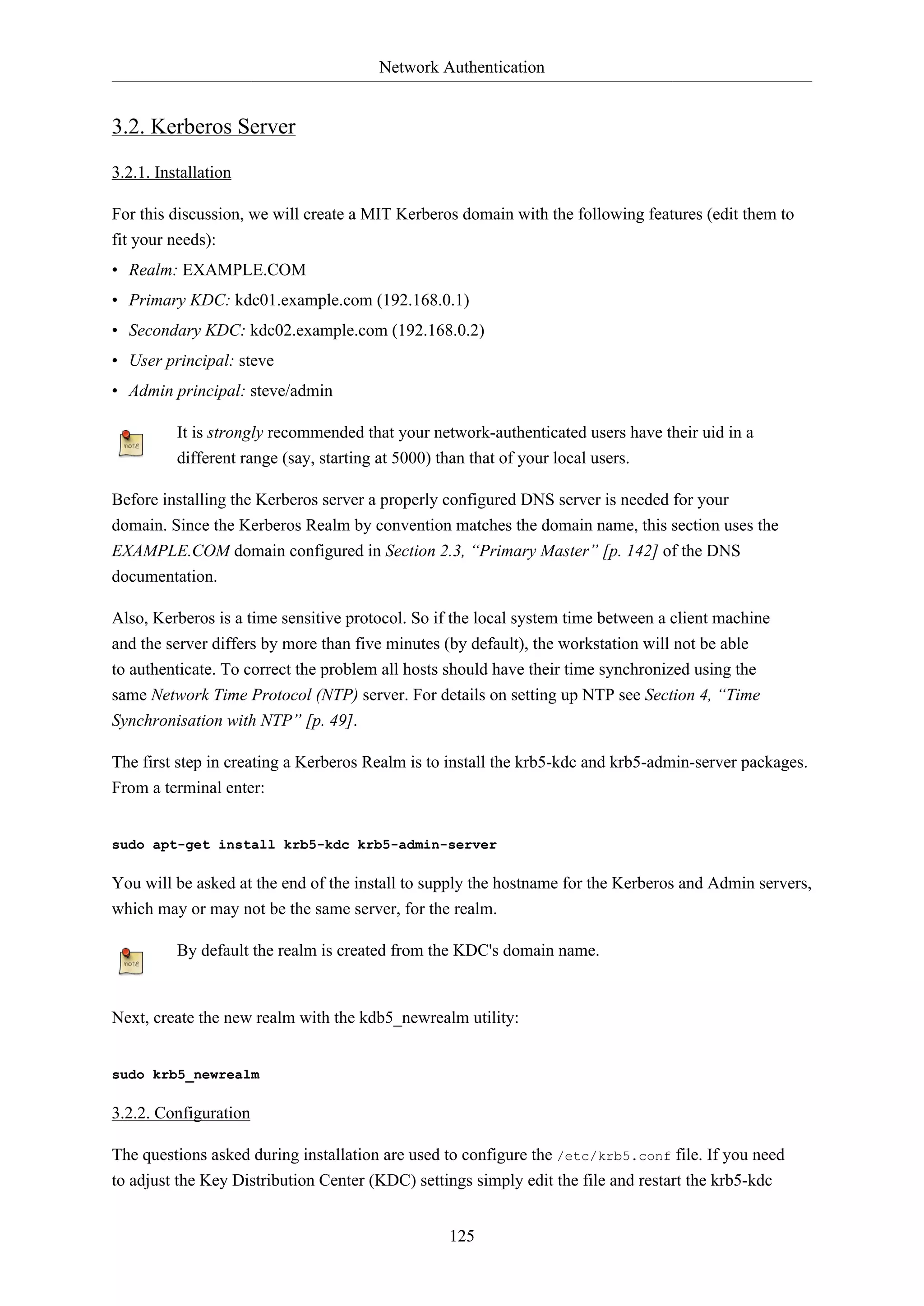 Network Authentication
125
3.2. Kerberos Server
3.2.1. Installation
For this discussion, we will create a MIT Kerberos domain with the following features (edit them to
fit your needs):
• Realm: EXAMPLE.COM
• Primary KDC: kdc01.example.com (192.168.0.1)
• Secondary KDC: kdc02.example.com (192.168.0.2)
• User principal: steve
• Admin principal: steve/admin
It is strongly recommended that your network-authenticated users have their uid in a
different range (say, starting at 5000) than that of your local users.
Before installing the Kerberos server a properly configured DNS server is needed for your
domain. Since the Kerberos Realm by convention matches the domain name, this section uses the
EXAMPLE.COM domain configured in Section 2.3, “Primary Master” [p. 142] of the DNS
documentation.
Also, Kerberos is a time sensitive protocol. So if the local system time between a client machine
and the server differs by more than five minutes (by default), the workstation will not be able
to authenticate. To correct the problem all hosts should have their time synchronized using the
same Network Time Protocol (NTP) server. For details on setting up NTP see Section 4, “Time
Synchronisation with NTP” [p. 49].
The first step in creating a Kerberos Realm is to install the krb5-kdc and krb5-admin-server packages.
From a terminal enter:
sudo apt-get install krb5-kdc krb5-admin-server
You will be asked at the end of the install to supply the hostname for the Kerberos and Admin servers,
which may or may not be the same server, for the realm.
By default the realm is created from the KDC's domain name.
Next, create the new realm with the kdb5_newrealm utility:
sudo krb5_newrealm
3.2.2. Configuration
The questions asked during installation are used to configure the /etc/krb5.conf file. If you need
to adjust the Key Distribution Center (KDC) settings simply edit the file and restart the krb5-kdc
 