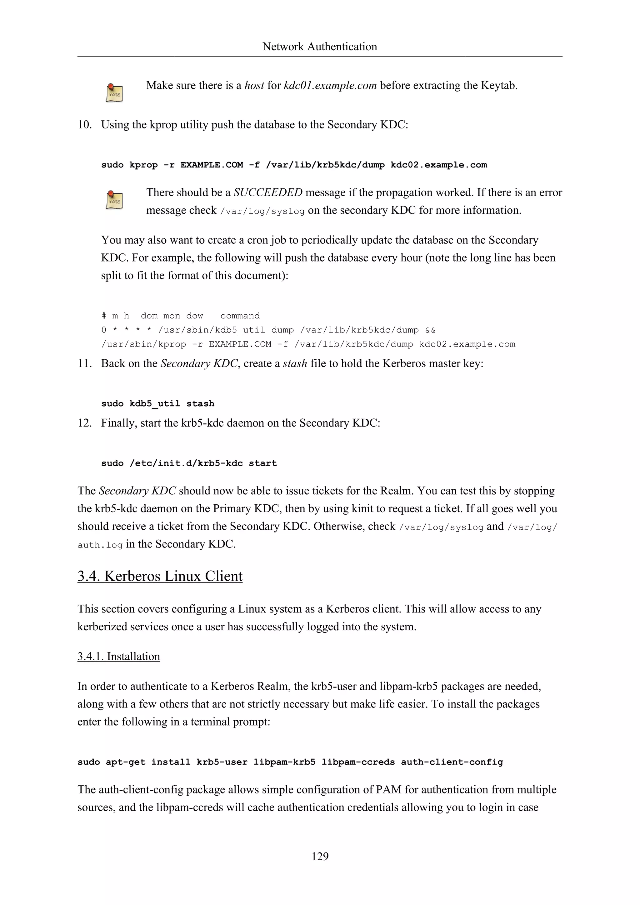 Network Authentication
129
Make sure there is a host for kdc01.example.com before extracting the Keytab.
10. Using the kprop utility push the database to the Secondary KDC:
sudo kprop -r EXAMPLE.COM -f /var/lib/krb5kdc/dump kdc02.example.com
There should be a SUCCEEDED message if the propagation worked. If there is an error
message check /var/log/syslog on the secondary KDC for more information.
You may also want to create a cron job to periodically update the database on the Secondary
KDC. For example, the following will push the database every hour (note the long line has been
split to fit the format of this document):
# m h dom mon dow command
0 * * * * /usr/sbin/kdb5_util dump /var/lib/krb5kdc/dump &&
/usr/sbin/kprop -r EXAMPLE.COM -f /var/lib/krb5kdc/dump kdc02.example.com
11. Back on the Secondary KDC, create a stash file to hold the Kerberos master key:
sudo kdb5_util stash
12. Finally, start the krb5-kdc daemon on the Secondary KDC:
sudo /etc/init.d/krb5-kdc start
The Secondary KDC should now be able to issue tickets for the Realm. You can test this by stopping
the krb5-kdc daemon on the Primary KDC, then by using kinit to request a ticket. If all goes well you
should receive a ticket from the Secondary KDC. Otherwise, check /var/log/syslog and /var/log/
auth.log in the Secondary KDC.
3.4. Kerberos Linux Client
This section covers configuring a Linux system as a Kerberos client. This will allow access to any
kerberized services once a user has successfully logged into the system.
3.4.1. Installation
In order to authenticate to a Kerberos Realm, the krb5-user and libpam-krb5 packages are needed,
along with a few others that are not strictly necessary but make life easier. To install the packages
enter the following in a terminal prompt:
sudo apt-get install krb5-user libpam-krb5 libpam-ccreds auth-client-config
The auth-client-config package allows simple configuration of PAM for authentication from multiple
sources, and the libpam-ccreds will cache authentication credentials allowing you to login in case
 