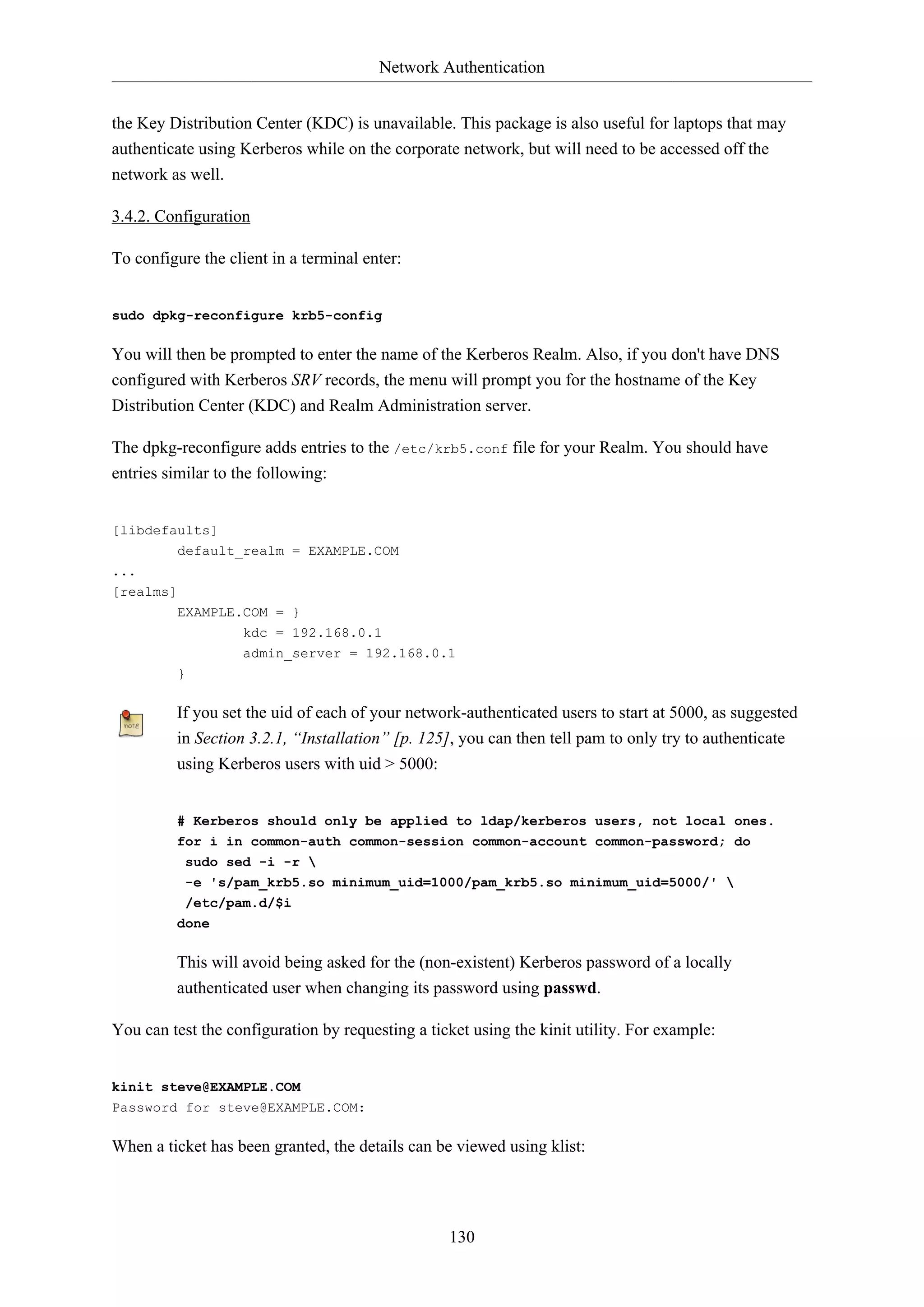 Network Authentication
130
the Key Distribution Center (KDC) is unavailable. This package is also useful for laptops that may
authenticate using Kerberos while on the corporate network, but will need to be accessed off the
network as well.
3.4.2. Configuration
To configure the client in a terminal enter:
sudo dpkg-reconfigure krb5-config
You will then be prompted to enter the name of the Kerberos Realm. Also, if you don't have DNS
configured with Kerberos SRV records, the menu will prompt you for the hostname of the Key
Distribution Center (KDC) and Realm Administration server.
The dpkg-reconfigure adds entries to the /etc/krb5.conf file for your Realm. You should have
entries similar to the following:
[libdefaults]
default_realm = EXAMPLE.COM
...
[realms]
EXAMPLE.COM = }
kdc = 192.168.0.1
admin_server = 192.168.0.1
}
If you set the uid of each of your network-authenticated users to start at 5000, as suggested
in Section 3.2.1, “Installation” [p. 125], you can then tell pam to only try to authenticate
using Kerberos users with uid > 5000:
# Kerberos should only be applied to ldap/kerberos users, not local ones.
for i in common-auth common-session common-account common-password; do
sudo sed -i -r 
-e 's/pam_krb5.so minimum_uid=1000/pam_krb5.so minimum_uid=5000/' 
/etc/pam.d/$i
done
This will avoid being asked for the (non-existent) Kerberos password of a locally
authenticated user when changing its password using passwd.
You can test the configuration by requesting a ticket using the kinit utility. For example:
kinit steve@EXAMPLE.COM
Password for steve@EXAMPLE.COM:
When a ticket has been granted, the details can be viewed using klist:
 