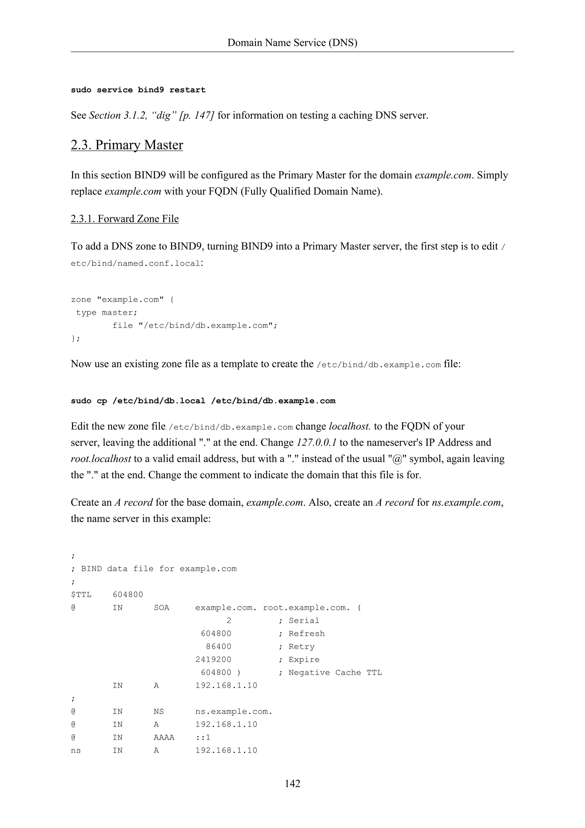 Domain Name Service (DNS)
142
sudo service bind9 restart
See Section 3.1.2, “dig” [p. 147] for information on testing a caching DNS server.
2.3. Primary Master
In this section BIND9 will be configured as the Primary Master for the domain example.com. Simply
replace example.com with your FQDN (Fully Qualified Domain Name).
2.3.1. Forward Zone File
To add a DNS zone to BIND9, turning BIND9 into a Primary Master server, the first step is to edit /
etc/bind/named.conf.local:
zone "example.com" {
type master;
file "/etc/bind/db.example.com";
};
Now use an existing zone file as a template to create the /etc/bind/db.example.com file:
sudo cp /etc/bind/db.local /etc/bind/db.example.com
Edit the new zone file /etc/bind/db.example.com change localhost. to the FQDN of your
server, leaving the additional "." at the end. Change 127.0.0.1 to the nameserver's IP Address and
root.localhost to a valid email address, but with a "." instead of the usual "@" symbol, again leaving
the "." at the end. Change the comment to indicate the domain that this file is for.
Create an A record for the base domain, example.com. Also, create an A record for ns.example.com,
the name server in this example:
;
; BIND data file for example.com
;
$TTL 604800
@ IN SOA example.com. root.example.com. (
2 ; Serial
604800 ; Refresh
86400 ; Retry
2419200 ; Expire
604800 ) ; Negative Cache TTL
IN A 192.168.1.10
;
@ IN NS ns.example.com.
@ IN A 192.168.1.10
@ IN AAAA ::1
ns IN A 192.168.1.10
 