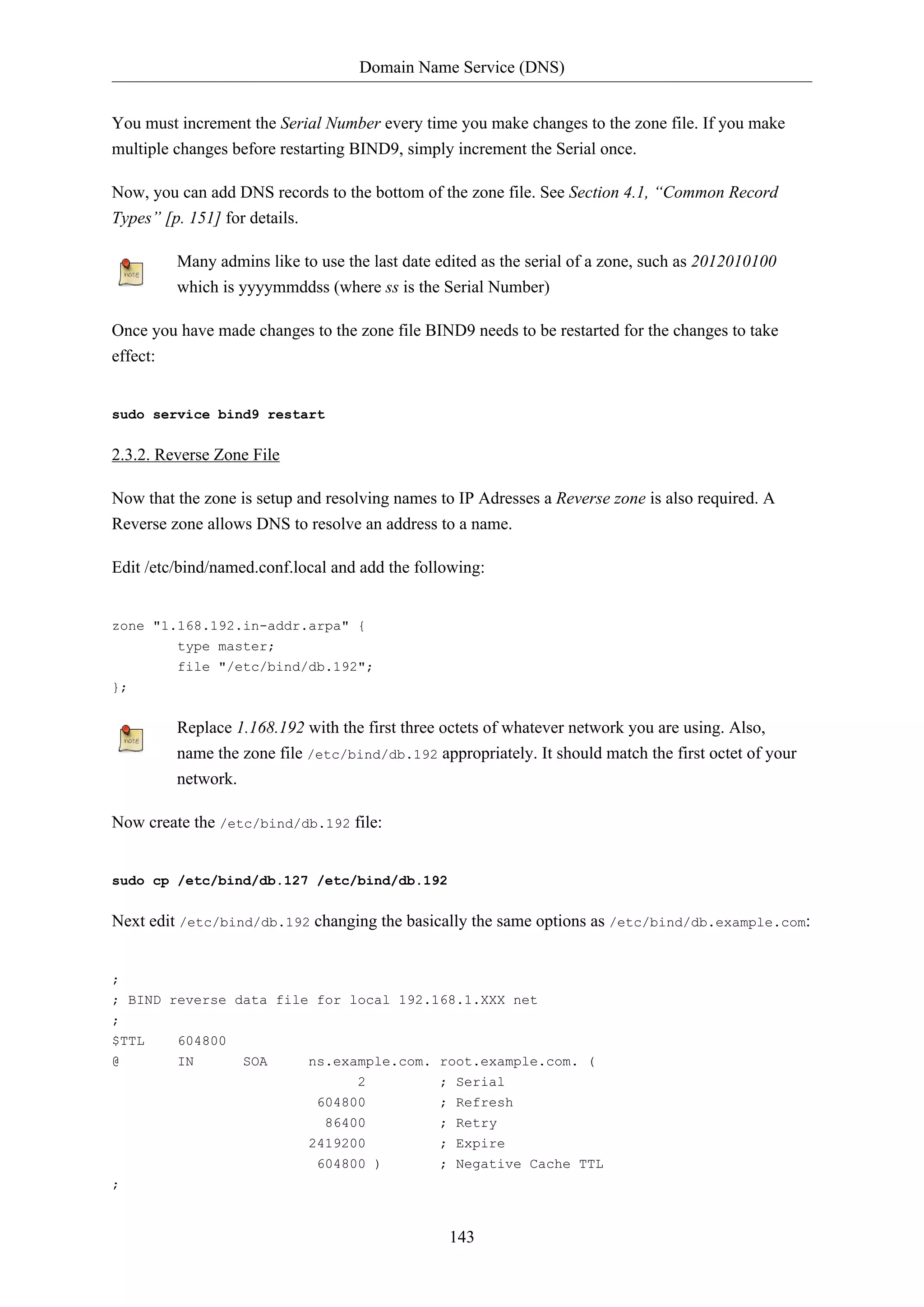 Domain Name Service (DNS)
143
You must increment the Serial Number every time you make changes to the zone file. If you make
multiple changes before restarting BIND9, simply increment the Serial once.
Now, you can add DNS records to the bottom of the zone file. See Section 4.1, “Common Record
Types” [p. 151] for details.
Many admins like to use the last date edited as the serial of a zone, such as 2012010100
which is yyyymmddss (where ss is the Serial Number)
Once you have made changes to the zone file BIND9 needs to be restarted for the changes to take
effect:
sudo service bind9 restart
2.3.2. Reverse Zone File
Now that the zone is setup and resolving names to IP Adresses a Reverse zone is also required. A
Reverse zone allows DNS to resolve an address to a name.
Edit /etc/bind/named.conf.local and add the following:
zone "1.168.192.in-addr.arpa" {
type master;
file "/etc/bind/db.192";
};
Replace 1.168.192 with the first three octets of whatever network you are using. Also,
name the zone file /etc/bind/db.192 appropriately. It should match the first octet of your
network.
Now create the /etc/bind/db.192 file:
sudo cp /etc/bind/db.127 /etc/bind/db.192
Next edit /etc/bind/db.192 changing the basically the same options as /etc/bind/db.example.com:
;
; BIND reverse data file for local 192.168.1.XXX net
;
$TTL 604800
@ IN SOA ns.example.com. root.example.com. (
2 ; Serial
604800 ; Refresh
86400 ; Retry
2419200 ; Expire
604800 ) ; Negative Cache TTL
;
 