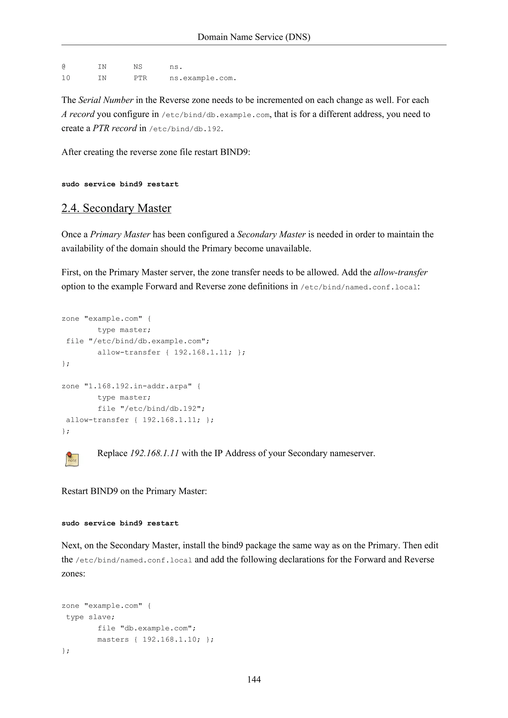 Domain Name Service (DNS)
144
@ IN NS ns.
10 IN PTR ns.example.com.
The Serial Number in the Reverse zone needs to be incremented on each change as well. For each
A record you configure in /etc/bind/db.example.com, that is for a different address, you need to
create a PTR record in /etc/bind/db.192.
After creating the reverse zone file restart BIND9:
sudo service bind9 restart
2.4. Secondary Master
Once a Primary Master has been configured a Secondary Master is needed in order to maintain the
availability of the domain should the Primary become unavailable.
First, on the Primary Master server, the zone transfer needs to be allowed. Add the allow-transfer
option to the example Forward and Reverse zone definitions in /etc/bind/named.conf.local:
zone "example.com" {
type master;
file "/etc/bind/db.example.com";
allow-transfer { 192.168.1.11; };
};
zone "1.168.192.in-addr.arpa" {
type master;
file "/etc/bind/db.192";
allow-transfer { 192.168.1.11; };
};
Replace 192.168.1.11 with the IP Address of your Secondary nameserver.
Restart BIND9 on the Primary Master:
sudo service bind9 restart
Next, on the Secondary Master, install the bind9 package the same way as on the Primary. Then edit
the /etc/bind/named.conf.local and add the following declarations for the Forward and Reverse
zones:
zone "example.com" {
type slave;
file "db.example.com";
masters { 192.168.1.10; };
};
 