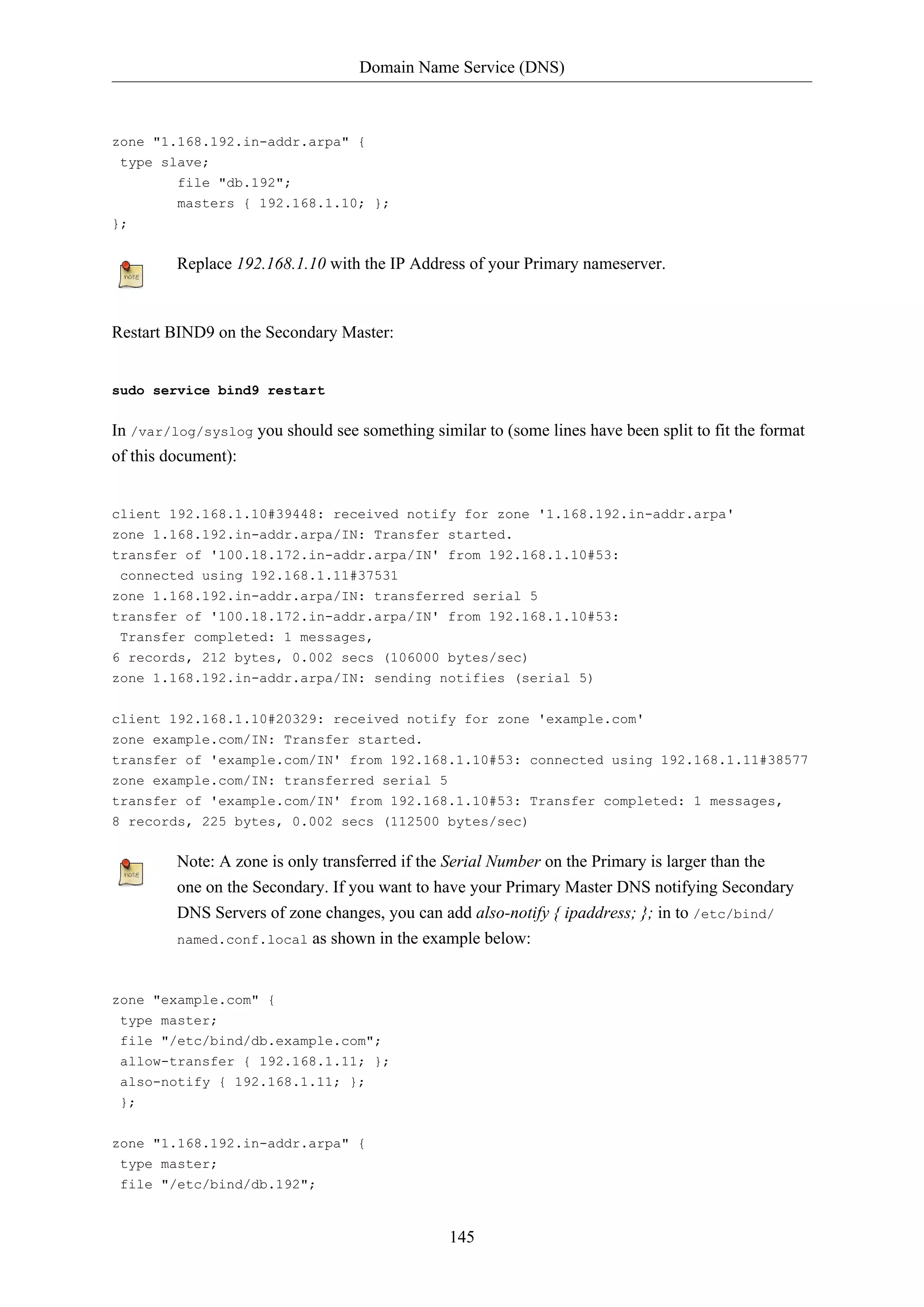 Domain Name Service (DNS)
145
zone "1.168.192.in-addr.arpa" {
type slave;
file "db.192";
masters { 192.168.1.10; };
};
Replace 192.168.1.10 with the IP Address of your Primary nameserver.
Restart BIND9 on the Secondary Master:
sudo service bind9 restart
In /var/log/syslog you should see something similar to (some lines have been split to fit the format
of this document):
client 192.168.1.10#39448: received notify for zone '1.168.192.in-addr.arpa'
zone 1.168.192.in-addr.arpa/IN: Transfer started.
transfer of '100.18.172.in-addr.arpa/IN' from 192.168.1.10#53:
connected using 192.168.1.11#37531
zone 1.168.192.in-addr.arpa/IN: transferred serial 5
transfer of '100.18.172.in-addr.arpa/IN' from 192.168.1.10#53:
Transfer completed: 1 messages,
6 records, 212 bytes, 0.002 secs (106000 bytes/sec)
zone 1.168.192.in-addr.arpa/IN: sending notifies (serial 5)
client 192.168.1.10#20329: received notify for zone 'example.com'
zone example.com/IN: Transfer started.
transfer of 'example.com/IN' from 192.168.1.10#53: connected using 192.168.1.11#38577
zone example.com/IN: transferred serial 5
transfer of 'example.com/IN' from 192.168.1.10#53: Transfer completed: 1 messages,
8 records, 225 bytes, 0.002 secs (112500 bytes/sec)
Note: A zone is only transferred if the Serial Number on the Primary is larger than the
one on the Secondary. If you want to have your Primary Master DNS notifying Secondary
DNS Servers of zone changes, you can add also-notify { ipaddress; }; in to /etc/bind/
named.conf.local as shown in the example below:
zone "example.com" {
type master;
file "/etc/bind/db.example.com";
allow-transfer { 192.168.1.11; };
also-notify { 192.168.1.11; };
};
zone "1.168.192.in-addr.arpa" {
type master;
file "/etc/bind/db.192";
 