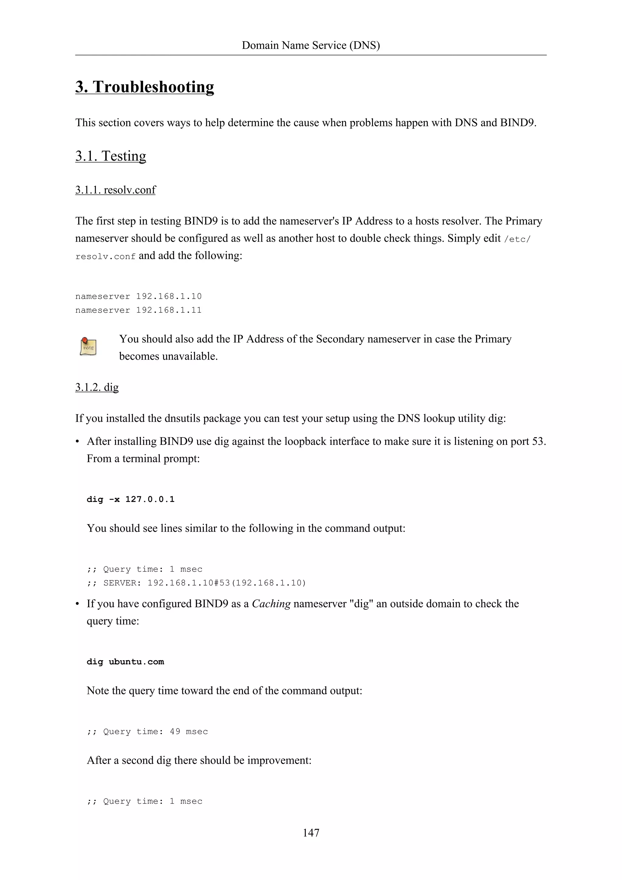 Domain Name Service (DNS)
147
3. Troubleshooting
This section covers ways to help determine the cause when problems happen with DNS and BIND9.
3.1. Testing
3.1.1. resolv.conf
The first step in testing BIND9 is to add the nameserver's IP Address to a hosts resolver. The Primary
nameserver should be configured as well as another host to double check things. Simply edit /etc/
resolv.conf and add the following:
nameserver 192.168.1.10
nameserver 192.168.1.11
You should also add the IP Address of the Secondary nameserver in case the Primary
becomes unavailable.
3.1.2. dig
If you installed the dnsutils package you can test your setup using the DNS lookup utility dig:
• After installing BIND9 use dig against the loopback interface to make sure it is listening on port 53.
From a terminal prompt:
dig -x 127.0.0.1
You should see lines similar to the following in the command output:
;; Query time: 1 msec
;; SERVER: 192.168.1.10#53(192.168.1.10)
• If you have configured BIND9 as a Caching nameserver "dig" an outside domain to check the
query time:
dig ubuntu.com
Note the query time toward the end of the command output:
;; Query time: 49 msec
After a second dig there should be improvement:
;; Query time: 1 msec
 