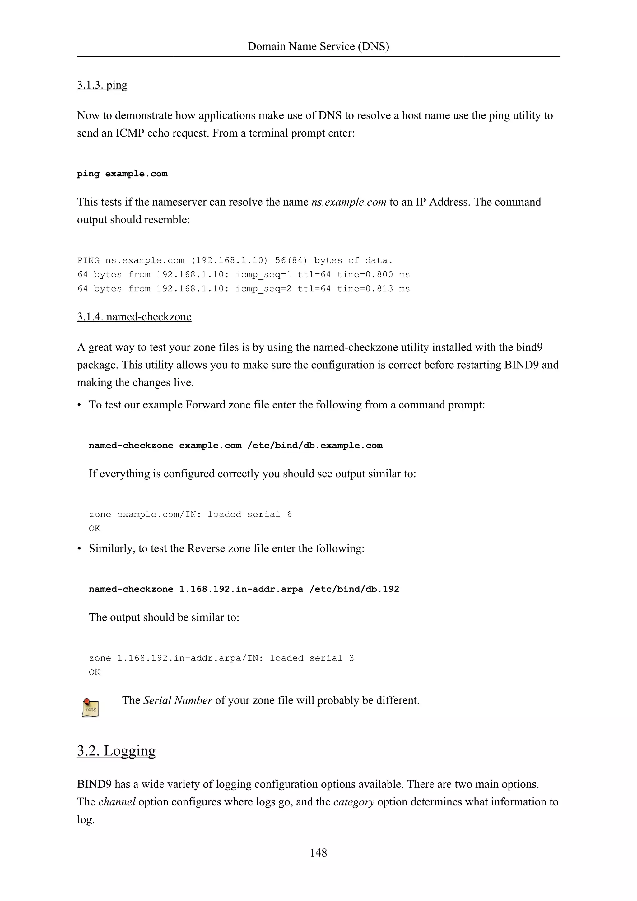 Domain Name Service (DNS)
148
3.1.3. ping
Now to demonstrate how applications make use of DNS to resolve a host name use the ping utility to
send an ICMP echo request. From a terminal prompt enter:
ping example.com
This tests if the nameserver can resolve the name ns.example.com to an IP Address. The command
output should resemble:
PING ns.example.com (192.168.1.10) 56(84) bytes of data.
64 bytes from 192.168.1.10: icmp_seq=1 ttl=64 time=0.800 ms
64 bytes from 192.168.1.10: icmp_seq=2 ttl=64 time=0.813 ms
3.1.4. named-checkzone
A great way to test your zone files is by using the named-checkzone utility installed with the bind9
package. This utility allows you to make sure the configuration is correct before restarting BIND9 and
making the changes live.
• To test our example Forward zone file enter the following from a command prompt:
named-checkzone example.com /etc/bind/db.example.com
If everything is configured correctly you should see output similar to:
zone example.com/IN: loaded serial 6
OK
• Similarly, to test the Reverse zone file enter the following:
named-checkzone 1.168.192.in-addr.arpa /etc/bind/db.192
The output should be similar to:
zone 1.168.192.in-addr.arpa/IN: loaded serial 3
OK
The Serial Number of your zone file will probably be different.
3.2. Logging
BIND9 has a wide variety of logging configuration options available. There are two main options.
The channel option configures where logs go, and the category option determines what information to
log.
 