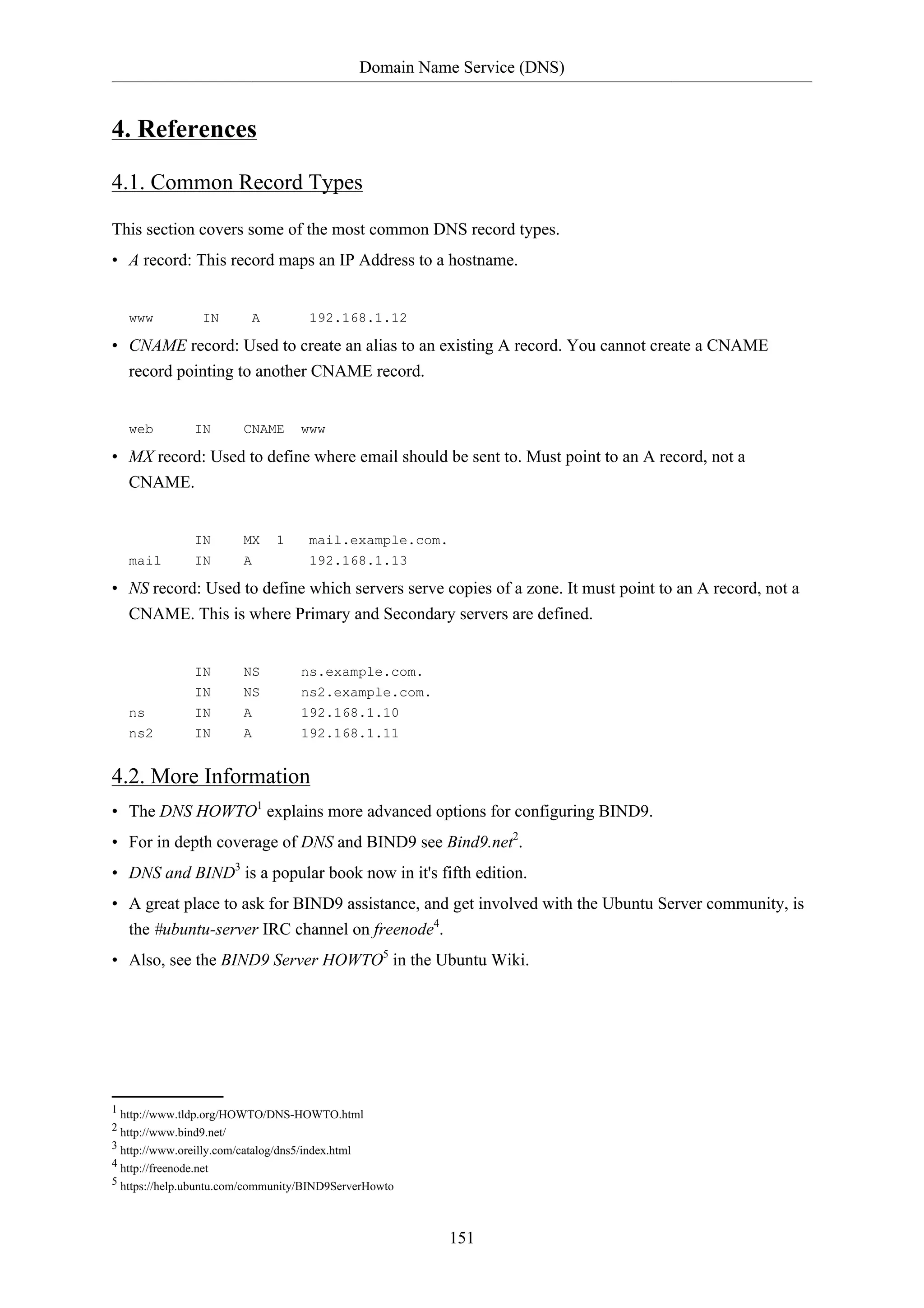 Domain Name Service (DNS)
151
4. References
4.1. Common Record Types
This section covers some of the most common DNS record types.
• A record: This record maps an IP Address to a hostname.
www IN A 192.168.1.12
• CNAME record: Used to create an alias to an existing A record. You cannot create a CNAME
record pointing to another CNAME record.
web IN CNAME www
• MX record: Used to define where email should be sent to. Must point to an A record, not a
CNAME.
IN MX 1 mail.example.com.
mail IN A 192.168.1.13
• NS record: Used to define which servers serve copies of a zone. It must point to an A record, not a
CNAME. This is where Primary and Secondary servers are defined.
IN NS ns.example.com.
IN NS ns2.example.com.
ns IN A 192.168.1.10
ns2 IN A 192.168.1.11
4.2. More Information
• The DNS HOWTO1
explains more advanced options for configuring BIND9.
• For in depth coverage of DNS and BIND9 see Bind9.net2
.
• DNS and BIND3
is a popular book now in it's fifth edition.
• A great place to ask for BIND9 assistance, and get involved with the Ubuntu Server community, is
the #ubuntu-server IRC channel on freenode4
.
• Also, see the BIND9 Server HOWTO5
in the Ubuntu Wiki.
1 http://www.tldp.org/HOWTO/DNS-HOWTO.html
2 http://www.bind9.net/
3 http://www.oreilly.com/catalog/dns5/index.html
4 http://freenode.net
5 https://help.ubuntu.com/community/BIND9ServerHowto
 