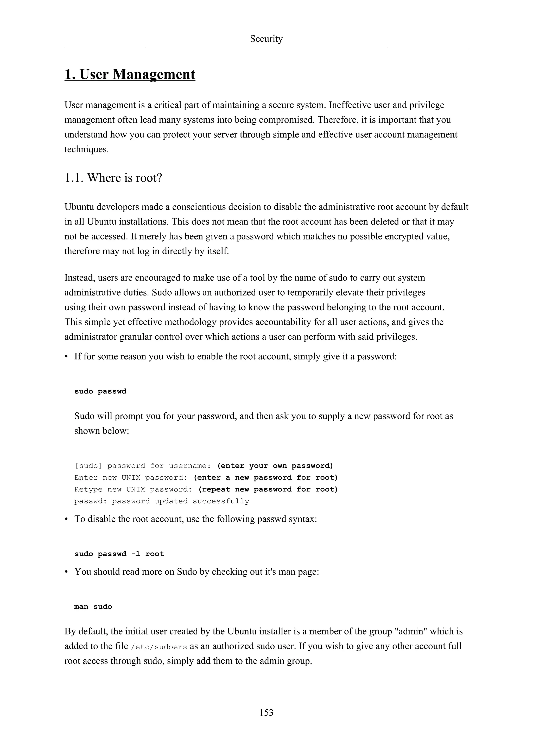 Security
153
1. User Management
User management is a critical part of maintaining a secure system. Ineffective user and privilege
management often lead many systems into being compromised. Therefore, it is important that you
understand how you can protect your server through simple and effective user account management
techniques.
1.1. Where is root?
Ubuntu developers made a conscientious decision to disable the administrative root account by default
in all Ubuntu installations. This does not mean that the root account has been deleted or that it may
not be accessed. It merely has been given a password which matches no possible encrypted value,
therefore may not log in directly by itself.
Instead, users are encouraged to make use of a tool by the name of sudo to carry out system
administrative duties. Sudo allows an authorized user to temporarily elevate their privileges
using their own password instead of having to know the password belonging to the root account.
This simple yet effective methodology provides accountability for all user actions, and gives the
administrator granular control over which actions a user can perform with said privileges.
• If for some reason you wish to enable the root account, simply give it a password:
sudo passwd
Sudo will prompt you for your password, and then ask you to supply a new password for root as
shown below:
[sudo] password for username: (enter your own password)
Enter new UNIX password: (enter a new password for root)
Retype new UNIX password: (repeat new password for root)
passwd: password updated successfully
• To disable the root account, use the following passwd syntax:
sudo passwd -l root
• You should read more on Sudo by checking out it's man page:
man sudo
By default, the initial user created by the Ubuntu installer is a member of the group "admin" which is
added to the file /etc/sudoers as an authorized sudo user. If you wish to give any other account full
root access through sudo, simply add them to the admin group.
 