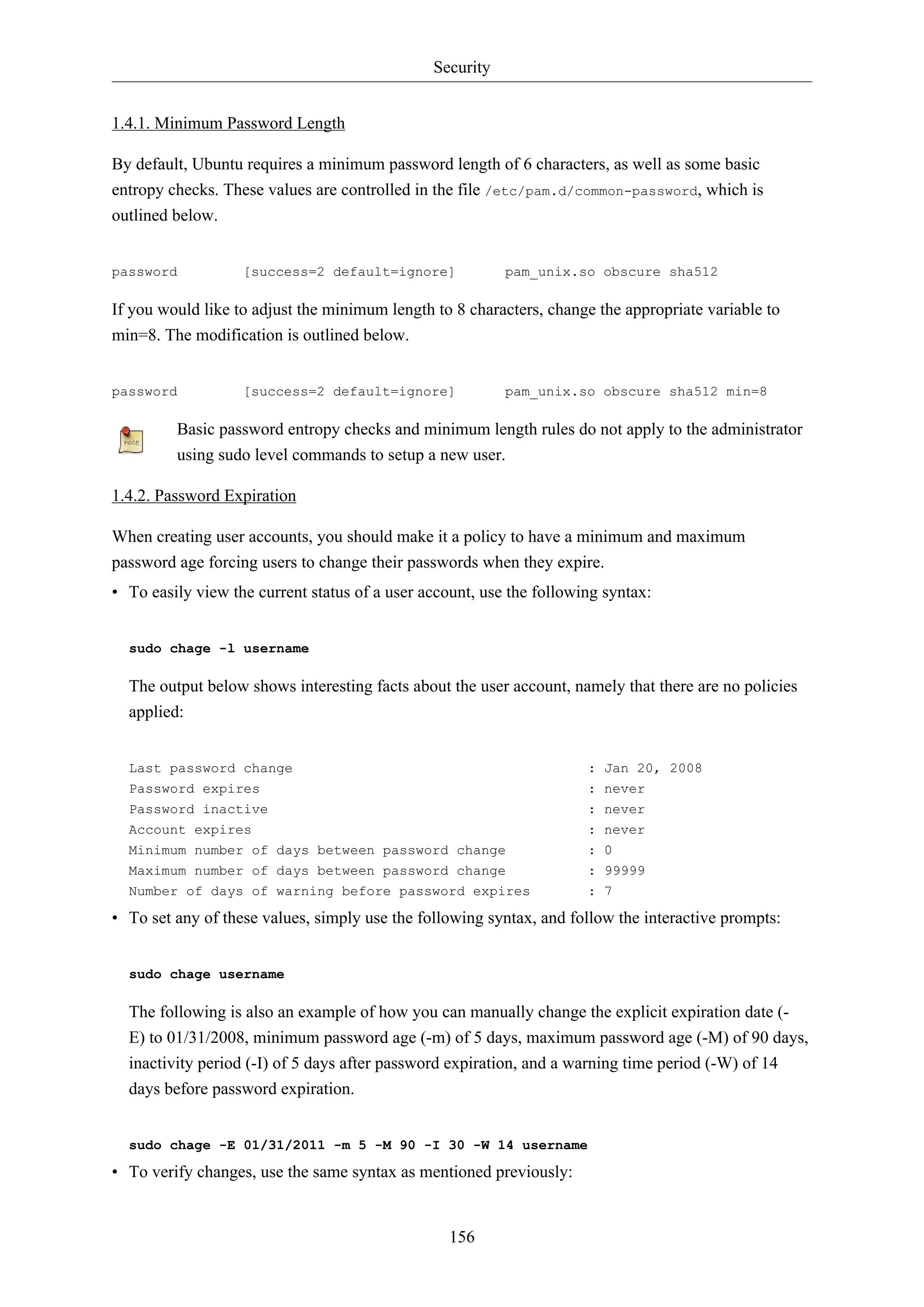 Security
156
1.4.1. Minimum Password Length
By default, Ubuntu requires a minimum password length of 6 characters, as well as some basic
entropy checks. These values are controlled in the file /etc/pam.d/common-password, which is
outlined below.
password [success=2 default=ignore] pam_unix.so obscure sha512
If you would like to adjust the minimum length to 8 characters, change the appropriate variable to
min=8. The modification is outlined below.
password [success=2 default=ignore] pam_unix.so obscure sha512 min=8
Basic password entropy checks and minimum length rules do not apply to the administrator
using sudo level commands to setup a new user.
1.4.2. Password Expiration
When creating user accounts, you should make it a policy to have a minimum and maximum
password age forcing users to change their passwords when they expire.
• To easily view the current status of a user account, use the following syntax:
sudo chage -l username
The output below shows interesting facts about the user account, namely that there are no policies
applied:
Last password change : Jan 20, 2008
Password expires : never
Password inactive : never
Account expires : never
Minimum number of days between password change : 0
Maximum number of days between password change : 99999
Number of days of warning before password expires : 7
• To set any of these values, simply use the following syntax, and follow the interactive prompts:
sudo chage username
The following is also an example of how you can manually change the explicit expiration date (-
E) to 01/31/2008, minimum password age (-m) of 5 days, maximum password age (-M) of 90 days,
inactivity period (-I) of 5 days after password expiration, and a warning time period (-W) of 14
days before password expiration.
sudo chage -E 01/31/2011 -m 5 -M 90 -I 30 -W 14 username
• To verify changes, use the same syntax as mentioned previously:
 