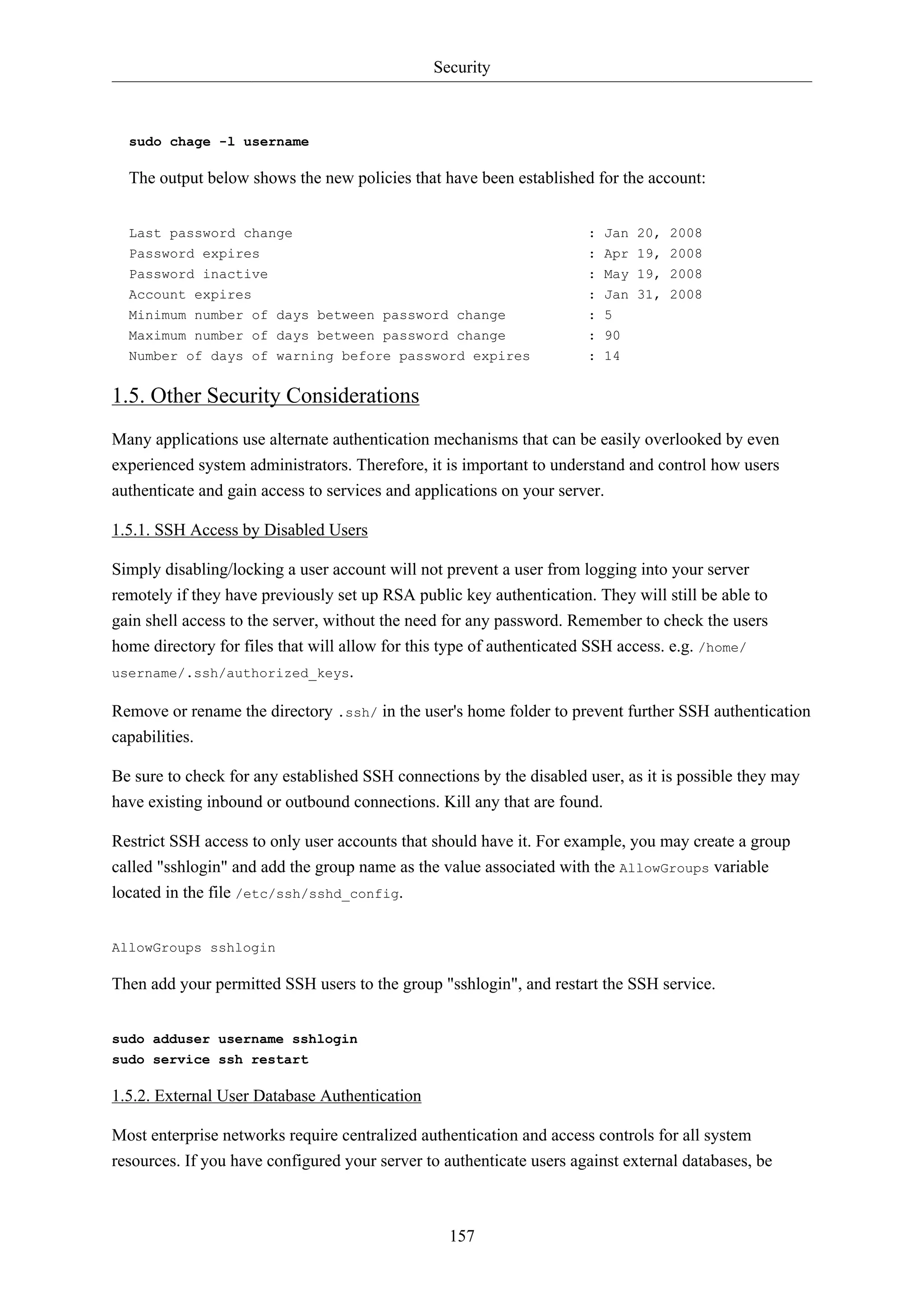 Security
157
sudo chage -l username
The output below shows the new policies that have been established for the account:
Last password change : Jan 20, 2008
Password expires : Apr 19, 2008
Password inactive : May 19, 2008
Account expires : Jan 31, 2008
Minimum number of days between password change : 5
Maximum number of days between password change : 90
Number of days of warning before password expires : 14
1.5. Other Security Considerations
Many applications use alternate authentication mechanisms that can be easily overlooked by even
experienced system administrators. Therefore, it is important to understand and control how users
authenticate and gain access to services and applications on your server.
1.5.1. SSH Access by Disabled Users
Simply disabling/locking a user account will not prevent a user from logging into your server
remotely if they have previously set up RSA public key authentication. They will still be able to
gain shell access to the server, without the need for any password. Remember to check the users
home directory for files that will allow for this type of authenticated SSH access. e.g. /home/
username/.ssh/authorized_keys.
Remove or rename the directory .ssh/ in the user's home folder to prevent further SSH authentication
capabilities.
Be sure to check for any established SSH connections by the disabled user, as it is possible they may
have existing inbound or outbound connections. Kill any that are found.
Restrict SSH access to only user accounts that should have it. For example, you may create a group
called "sshlogin" and add the group name as the value associated with the AllowGroups variable
located in the file /etc/ssh/sshd_config.
AllowGroups sshlogin
Then add your permitted SSH users to the group "sshlogin", and restart the SSH service.
sudo adduser username sshlogin
sudo service ssh restart
1.5.2. External User Database Authentication
Most enterprise networks require centralized authentication and access controls for all system
resources. If you have configured your server to authenticate users against external databases, be
 