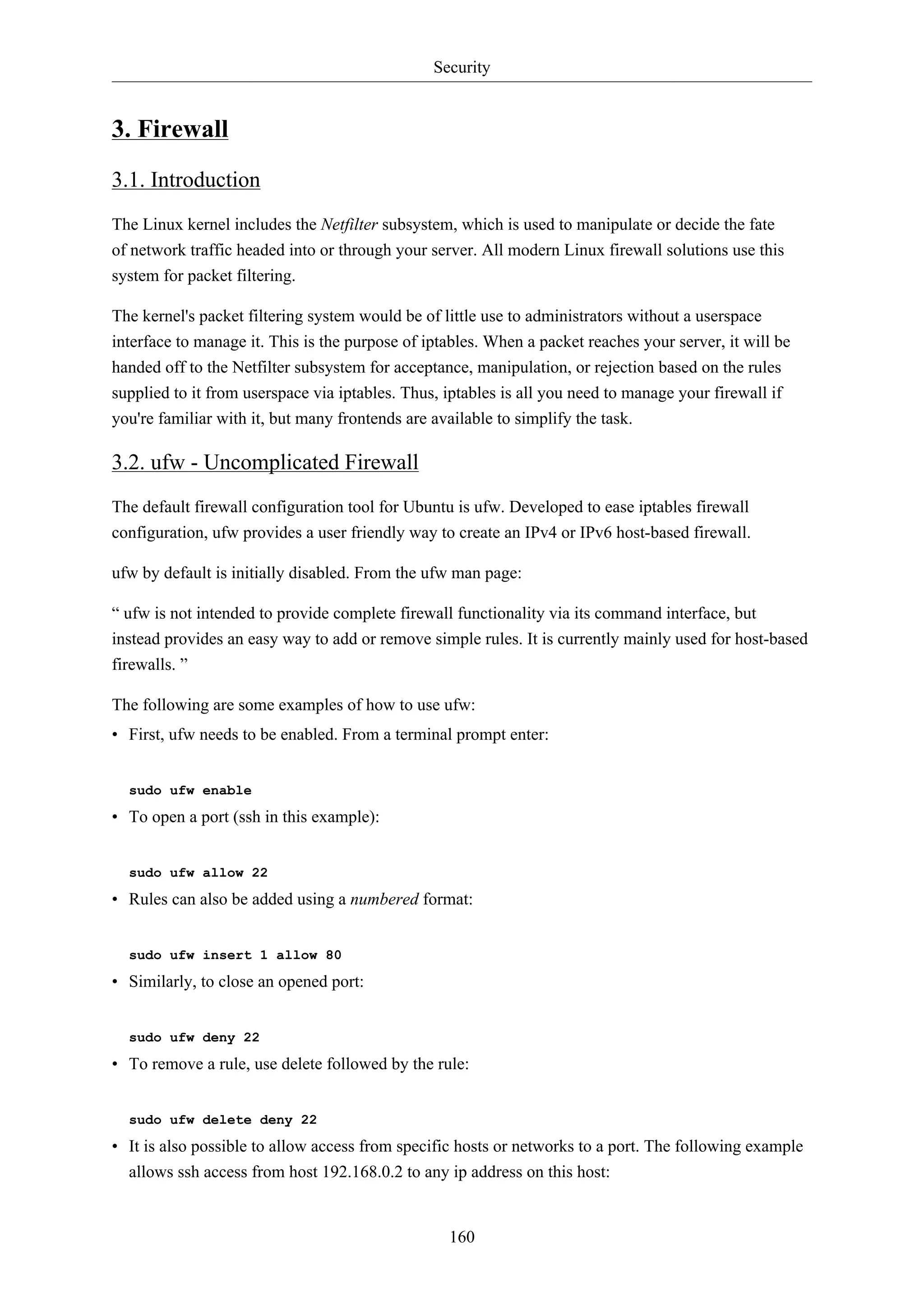 Security
160
3. Firewall
3.1. Introduction
The Linux kernel includes the Netfilter subsystem, which is used to manipulate or decide the fate
of network traffic headed into or through your server. All modern Linux firewall solutions use this
system for packet filtering.
The kernel's packet filtering system would be of little use to administrators without a userspace
interface to manage it. This is the purpose of iptables. When a packet reaches your server, it will be
handed off to the Netfilter subsystem for acceptance, manipulation, or rejection based on the rules
supplied to it from userspace via iptables. Thus, iptables is all you need to manage your firewall if
you're familiar with it, but many frontends are available to simplify the task.
3.2. ufw - Uncomplicated Firewall
The default firewall configuration tool for Ubuntu is ufw. Developed to ease iptables firewall
configuration, ufw provides a user friendly way to create an IPv4 or IPv6 host-based firewall.
ufw by default is initially disabled. From the ufw man page:
“ ufw is not intended to provide complete firewall functionality via its command interface, but
instead provides an easy way to add or remove simple rules. It is currently mainly used for host-based
firewalls. ”
The following are some examples of how to use ufw:
• First, ufw needs to be enabled. From a terminal prompt enter:
sudo ufw enable
• To open a port (ssh in this example):
sudo ufw allow 22
• Rules can also be added using a numbered format:
sudo ufw insert 1 allow 80
• Similarly, to close an opened port:
sudo ufw deny 22
• To remove a rule, use delete followed by the rule:
sudo ufw delete deny 22
• It is also possible to allow access from specific hosts or networks to a port. The following example
allows ssh access from host 192.168.0.2 to any ip address on this host:
 