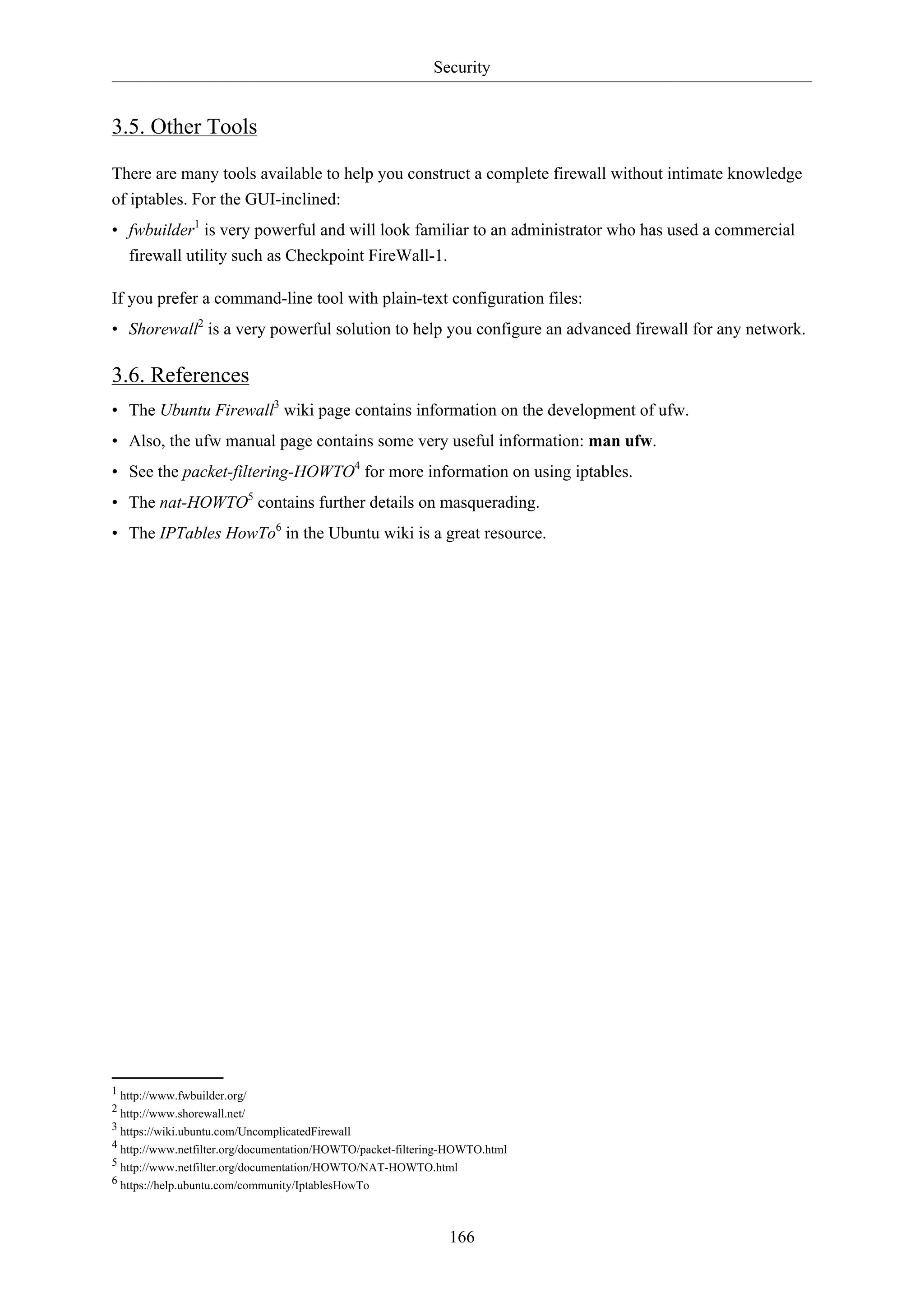Security
166
3.5. Other Tools
There are many tools available to help you construct a complete firewall without intimate knowledge
of iptables. For the GUI-inclined:
• fwbuilder1
is very powerful and will look familiar to an administrator who has used a commercial
firewall utility such as Checkpoint FireWall-1.
If you prefer a command-line tool with plain-text configuration files:
• Shorewall2
is a very powerful solution to help you configure an advanced firewall for any network.
3.6. References
• The Ubuntu Firewall3
wiki page contains information on the development of ufw.
• Also, the ufw manual page contains some very useful information: man ufw.
• See the packet-filtering-HOWTO4
for more information on using iptables.
• The nat-HOWTO5
contains further details on masquerading.
• The IPTables HowTo6
in the Ubuntu wiki is a great resource.
1 http://www.fwbuilder.org/
2 http://www.shorewall.net/
3 https://wiki.ubuntu.com/UncomplicatedFirewall
4 http://www.netfilter.org/documentation/HOWTO/packet-filtering-HOWTO.html
5 http://www.netfilter.org/documentation/HOWTO/NAT-HOWTO.html
6 https://help.ubuntu.com/community/IptablesHowTo
 