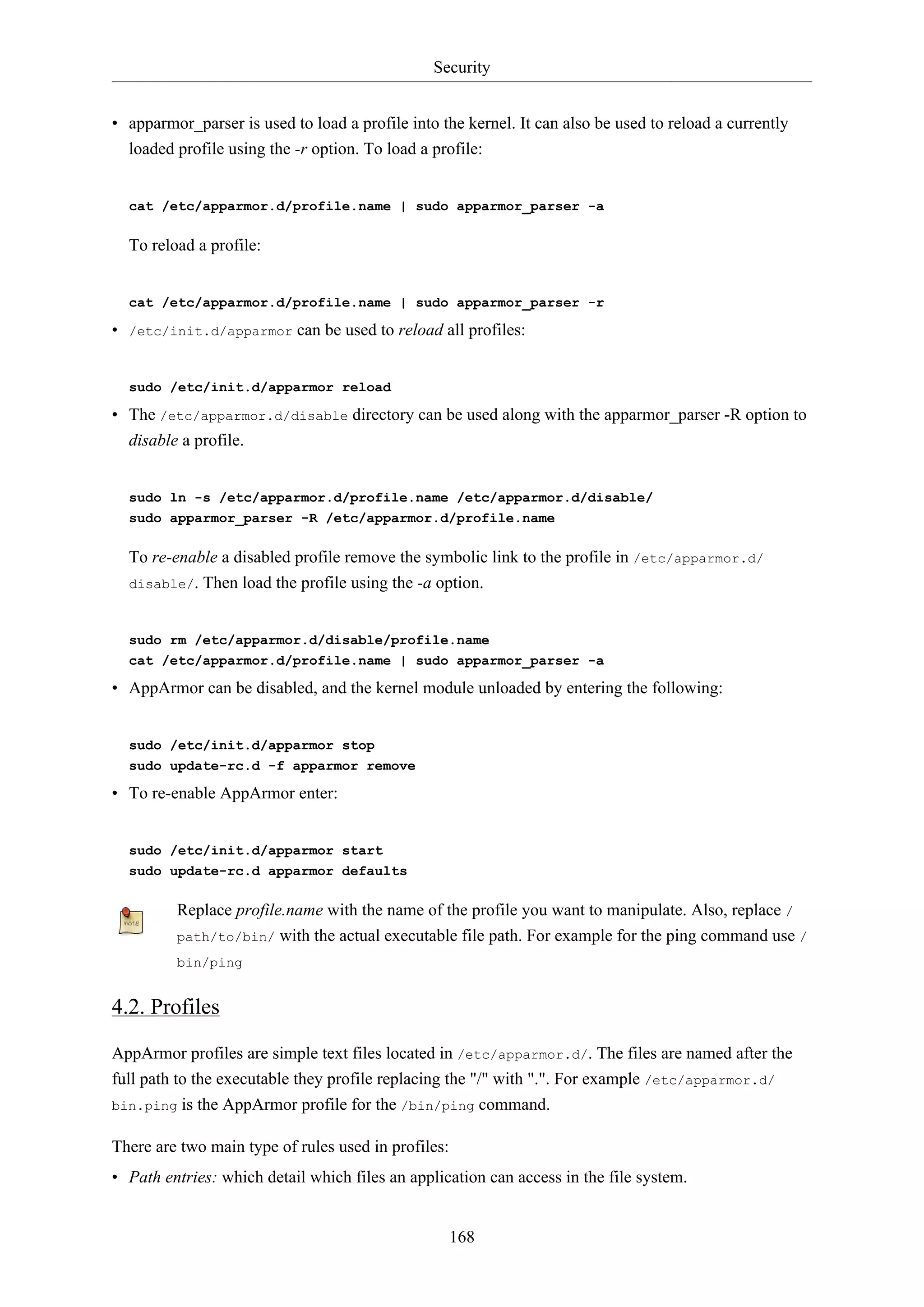 Security
168
• apparmor_parser is used to load a profile into the kernel. It can also be used to reload a currently
loaded profile using the -r option. To load a profile:
cat /etc/apparmor.d/profile.name | sudo apparmor_parser -a
To reload a profile:
cat /etc/apparmor.d/profile.name | sudo apparmor_parser -r
• /etc/init.d/apparmor can be used to reload all profiles:
sudo /etc/init.d/apparmor reload
• The /etc/apparmor.d/disable directory can be used along with the apparmor_parser -R option to
disable a profile.
sudo ln -s /etc/apparmor.d/profile.name /etc/apparmor.d/disable/
sudo apparmor_parser -R /etc/apparmor.d/profile.name
To re-enable a disabled profile remove the symbolic link to the profile in /etc/apparmor.d/
disable/. Then load the profile using the -a option.
sudo rm /etc/apparmor.d/disable/profile.name
cat /etc/apparmor.d/profile.name | sudo apparmor_parser -a
• AppArmor can be disabled, and the kernel module unloaded by entering the following:
sudo /etc/init.d/apparmor stop
sudo update-rc.d -f apparmor remove
• To re-enable AppArmor enter:
sudo /etc/init.d/apparmor start
sudo update-rc.d apparmor defaults
Replace profile.name with the name of the profile you want to manipulate. Also, replace /
path/to/bin/ with the actual executable file path. For example for the ping command use /
bin/ping
4.2. Profiles
AppArmor profiles are simple text files located in /etc/apparmor.d/. The files are named after the
full path to the executable they profile replacing the "/" with ".". For example /etc/apparmor.d/
bin.ping is the AppArmor profile for the /bin/ping command.
There are two main type of rules used in profiles:
• Path entries: which detail which files an application can access in the file system.
 
