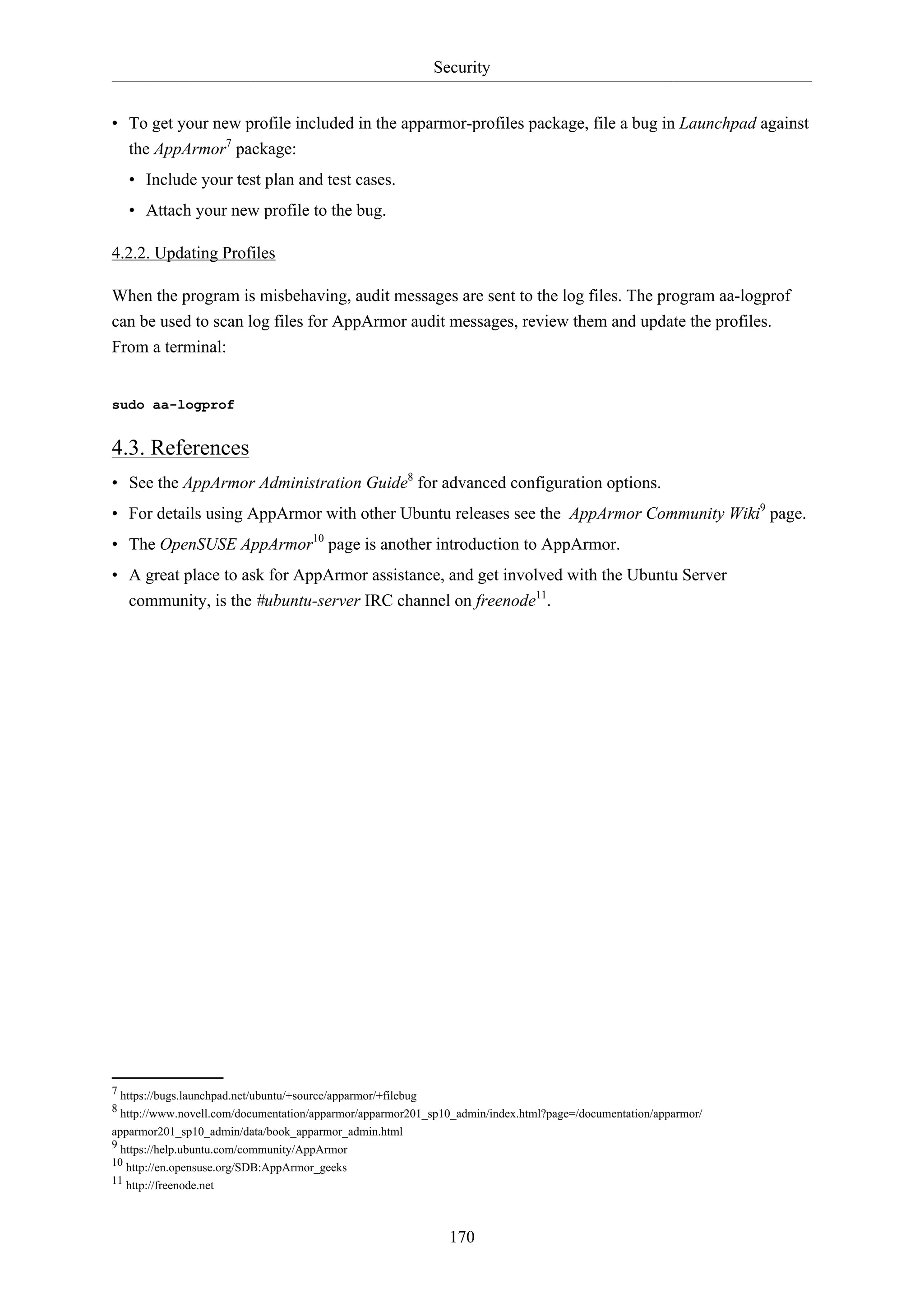Security
170
• To get your new profile included in the apparmor-profiles package, file a bug in Launchpad against
the AppArmor7
package:
• Include your test plan and test cases.
• Attach your new profile to the bug.
4.2.2. Updating Profiles
When the program is misbehaving, audit messages are sent to the log files. The program aa-logprof
can be used to scan log files for AppArmor audit messages, review them and update the profiles.
From a terminal:
sudo aa-logprof
4.3. References
• See the AppArmor Administration Guide8
for advanced configuration options.
• For details using AppArmor with other Ubuntu releases see the AppArmor Community Wiki9
page.
• The OpenSUSE AppArmor10
page is another introduction to AppArmor.
• A great place to ask for AppArmor assistance, and get involved with the Ubuntu Server
community, is the #ubuntu-server IRC channel on freenode11
.
7 https://bugs.launchpad.net/ubuntu/+source/apparmor/+filebug
8 http://www.novell.com/documentation/apparmor/apparmor201_sp10_admin/index.html?page=/documentation/apparmor/
apparmor201_sp10_admin/data/book_apparmor_admin.html
9 https://help.ubuntu.com/community/AppArmor
10 http://en.opensuse.org/SDB:AppArmor_geeks
11 http://freenode.net
 