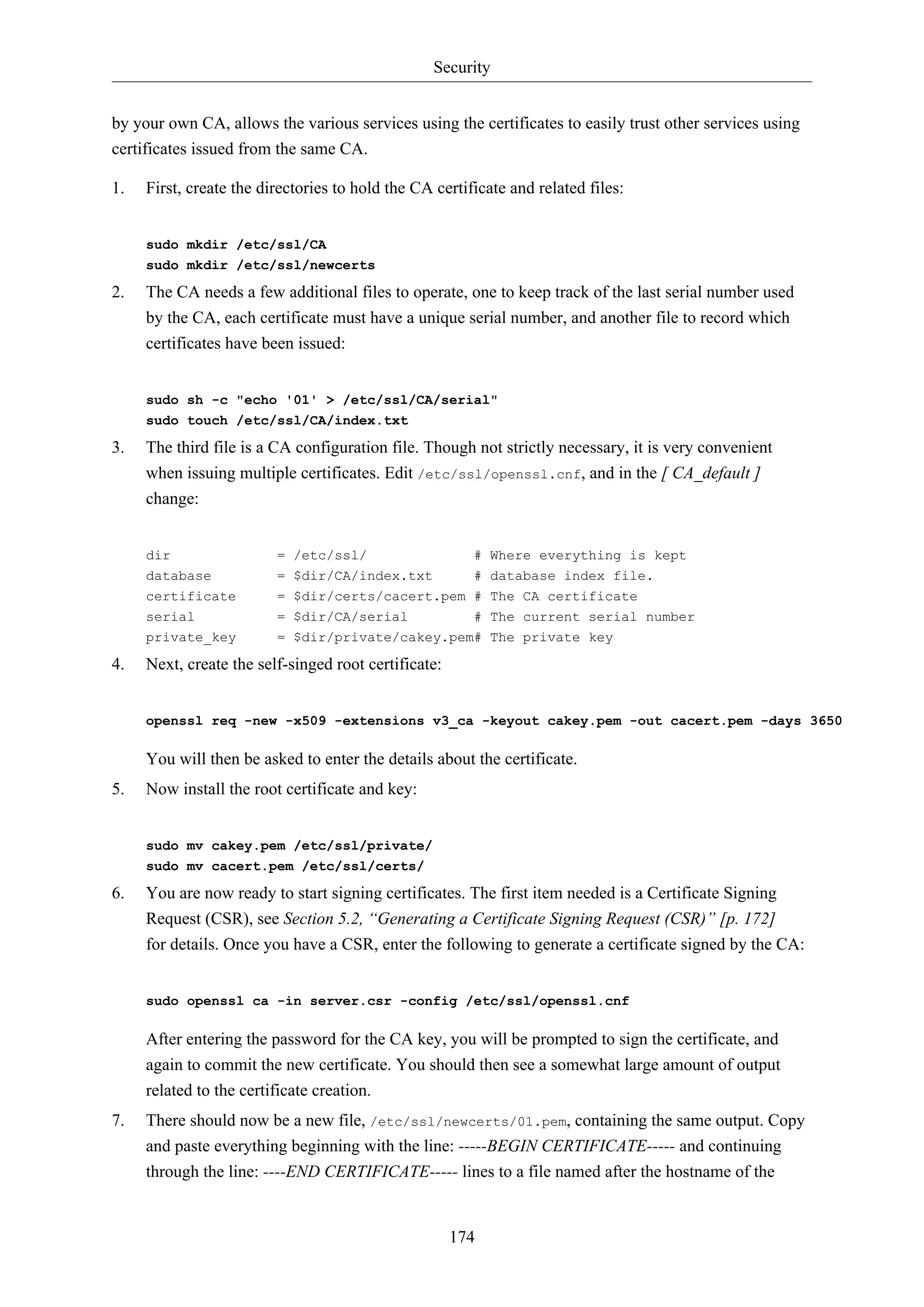 Security
174
by your own CA, allows the various services using the certificates to easily trust other services using
certificates issued from the same CA.
1. First, create the directories to hold the CA certificate and related files:
sudo mkdir /etc/ssl/CA
sudo mkdir /etc/ssl/newcerts
2. The CA needs a few additional files to operate, one to keep track of the last serial number used
by the CA, each certificate must have a unique serial number, and another file to record which
certificates have been issued:
sudo sh -c "echo '01' > /etc/ssl/CA/serial"
sudo touch /etc/ssl/CA/index.txt
3. The third file is a CA configuration file. Though not strictly necessary, it is very convenient
when issuing multiple certificates. Edit /etc/ssl/openssl.cnf, and in the [ CA_default ]
change:
dir = /etc/ssl/ # Where everything is kept
database = $dir/CA/index.txt # database index file.
certificate = $dir/certs/cacert.pem # The CA certificate
serial = $dir/CA/serial # The current serial number
private_key = $dir/private/cakey.pem# The private key
4. Next, create the self-singed root certificate:
openssl req -new -x509 -extensions v3_ca -keyout cakey.pem -out cacert.pem -days 3650
You will then be asked to enter the details about the certificate.
5. Now install the root certificate and key:
sudo mv cakey.pem /etc/ssl/private/
sudo mv cacert.pem /etc/ssl/certs/
6. You are now ready to start signing certificates. The first item needed is a Certificate Signing
Request (CSR), see Section 5.2, “Generating a Certificate Signing Request (CSR)” [p. 172]
for details. Once you have a CSR, enter the following to generate a certificate signed by the CA:
sudo openssl ca -in server.csr -config /etc/ssl/openssl.cnf
After entering the password for the CA key, you will be prompted to sign the certificate, and
again to commit the new certificate. You should then see a somewhat large amount of output
related to the certificate creation.
7. There should now be a new file, /etc/ssl/newcerts/01.pem, containing the same output. Copy
and paste everything beginning with the line: -----BEGIN CERTIFICATE----- and continuing
through the line: ----END CERTIFICATE----- lines to a file named after the hostname of the
 