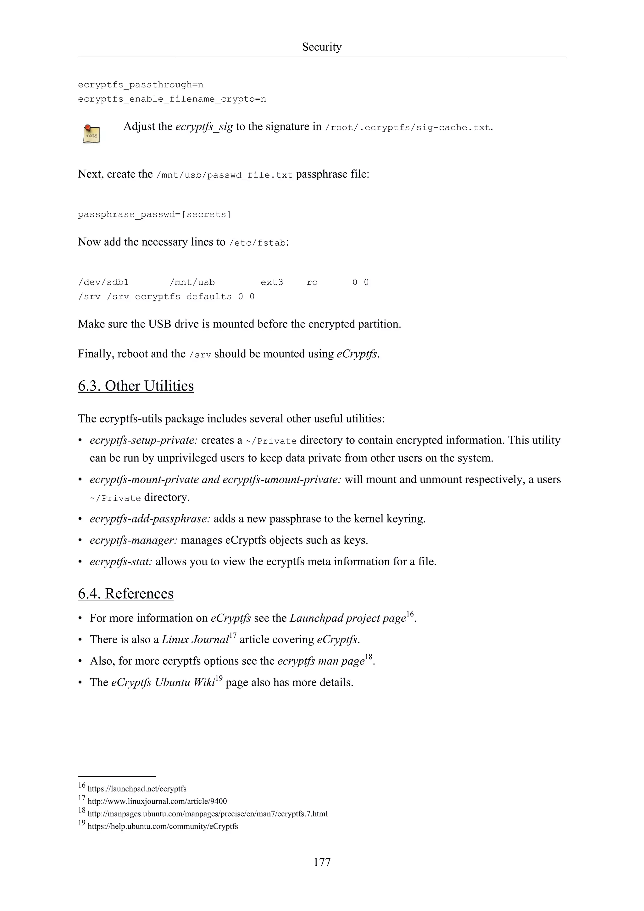 Security
177
ecryptfs_passthrough=n
ecryptfs_enable_filename_crypto=n
Adjust the ecryptfs_sig to the signature in /root/.ecryptfs/sig-cache.txt.
Next, create the /mnt/usb/passwd_file.txt passphrase file:
passphrase_passwd=[secrets]
Now add the necessary lines to /etc/fstab:
/dev/sdb1 /mnt/usb ext3 ro 0 0
/srv /srv ecryptfs defaults 0 0
Make sure the USB drive is mounted before the encrypted partition.
Finally, reboot and the /srv should be mounted using eCryptfs.
6.3. Other Utilities
The ecryptfs-utils package includes several other useful utilities:
• ecryptfs-setup-private: creates a ~/Private directory to contain encrypted information. This utility
can be run by unprivileged users to keep data private from other users on the system.
• ecryptfs-mount-private and ecryptfs-umount-private: will mount and unmount respectively, a users
~/Private directory.
• ecryptfs-add-passphrase: adds a new passphrase to the kernel keyring.
• ecryptfs-manager: manages eCryptfs objects such as keys.
• ecryptfs-stat: allows you to view the ecryptfs meta information for a file.
6.4. References
• For more information on eCryptfs see the Launchpad project page16
.
• There is also a Linux Journal17
article covering eCryptfs.
• Also, for more ecryptfs options see the ecryptfs man page18
.
• The eCryptfs Ubuntu Wiki19
page also has more details.
16 https://launchpad.net/ecryptfs
17 http://www.linuxjournal.com/article/9400
18 http://manpages.ubuntu.com/manpages/precise/en/man7/ecryptfs.7.html
19 https://help.ubuntu.com/community/eCryptfs
 