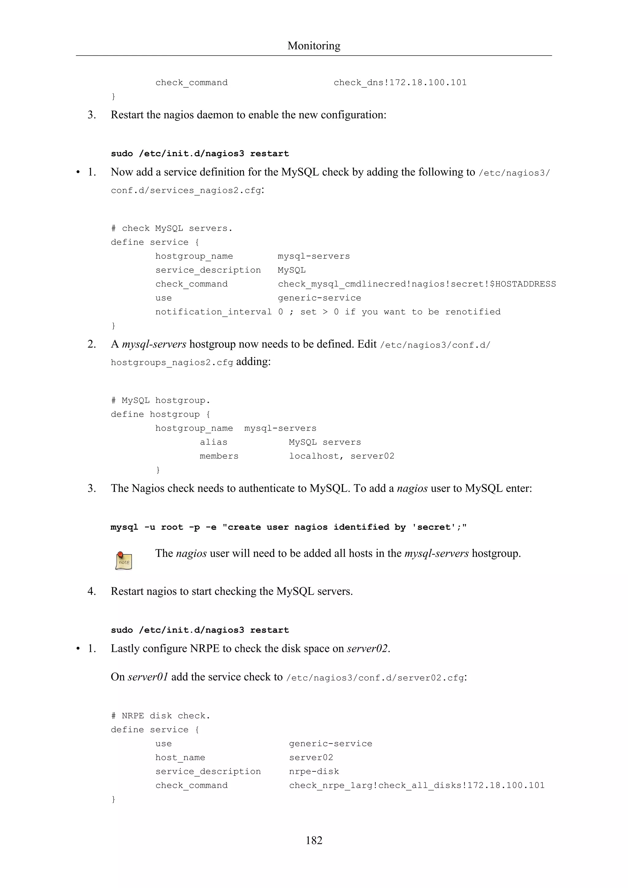 Monitoring
182
check_command check_dns!172.18.100.101
}
3. Restart the nagios daemon to enable the new configuration:
sudo /etc/init.d/nagios3 restart
• 1. Now add a service definition for the MySQL check by adding the following to /etc/nagios3/
conf.d/services_nagios2.cfg:
# check MySQL servers.
define service {
hostgroup_name mysql-servers
service_description MySQL
check_command check_mysql_cmdlinecred!nagios!secret!$HOSTADDRESS
use generic-service
notification_interval 0 ; set > 0 if you want to be renotified
}
2. A mysql-servers hostgroup now needs to be defined. Edit /etc/nagios3/conf.d/
hostgroups_nagios2.cfg adding:
# MySQL hostgroup.
define hostgroup {
hostgroup_name mysql-servers
alias MySQL servers
members localhost, server02
}
3. The Nagios check needs to authenticate to MySQL. To add a nagios user to MySQL enter:
mysql -u root -p -e "create user nagios identified by 'secret';"
The nagios user will need to be added all hosts in the mysql-servers hostgroup.
4. Restart nagios to start checking the MySQL servers.
sudo /etc/init.d/nagios3 restart
• 1. Lastly configure NRPE to check the disk space on server02.
On server01 add the service check to /etc/nagios3/conf.d/server02.cfg:
# NRPE disk check.
define service {
use generic-service
host_name server02
service_description nrpe-disk
check_command check_nrpe_1arg!check_all_disks!172.18.100.101
}
 
