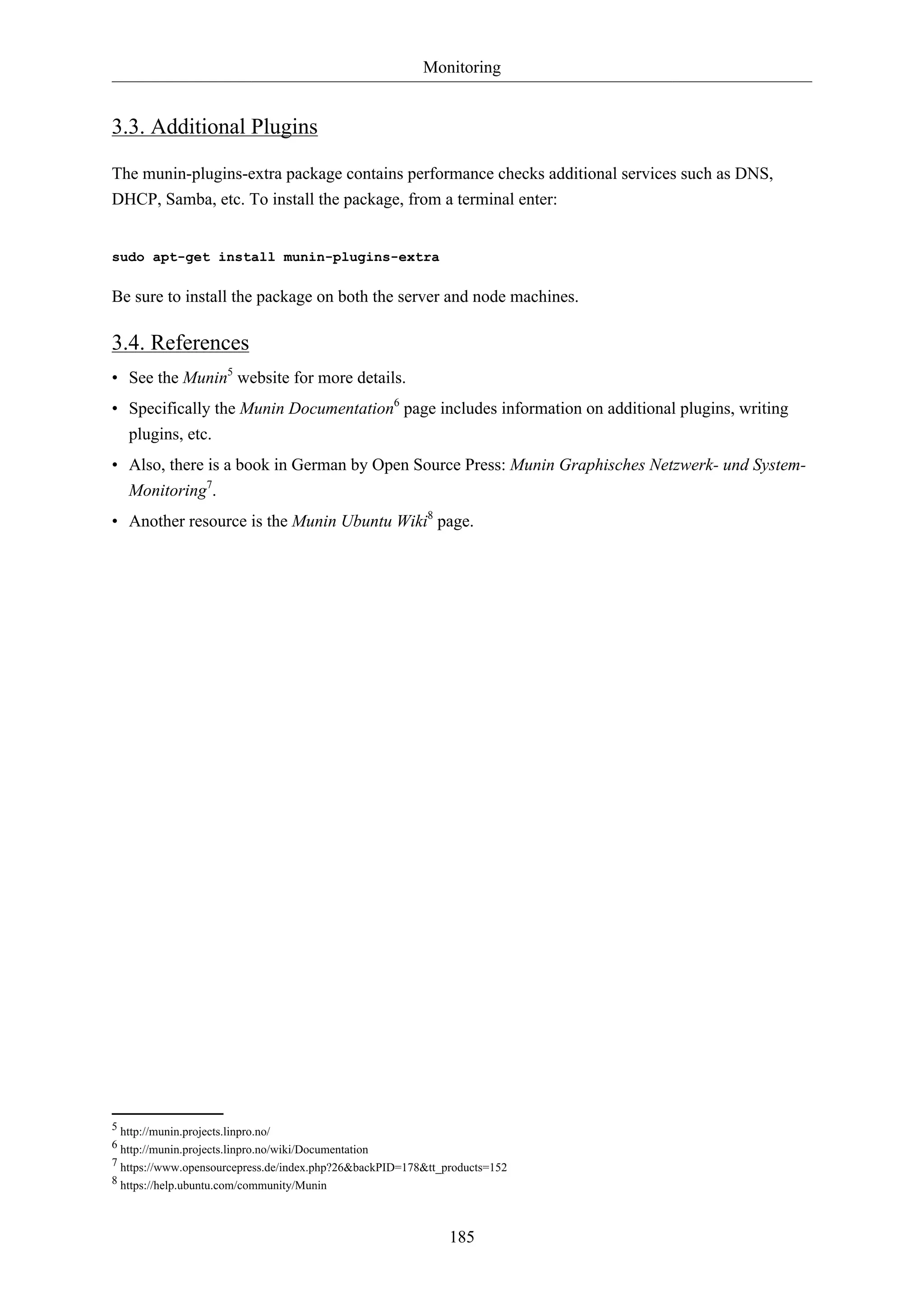 Monitoring
185
3.3. Additional Plugins
The munin-plugins-extra package contains performance checks additional services such as DNS,
DHCP, Samba, etc. To install the package, from a terminal enter:
sudo apt-get install munin-plugins-extra
Be sure to install the package on both the server and node machines.
3.4. References
• See the Munin5
website for more details.
• Specifically the Munin Documentation6
page includes information on additional plugins, writing
plugins, etc.
• Also, there is a book in German by Open Source Press: Munin Graphisches Netzwerk- und System-
Monitoring7
.
• Another resource is the Munin Ubuntu Wiki8
page.
5 http://munin.projects.linpro.no/
6 http://munin.projects.linpro.no/wiki/Documentation
7 https://www.opensourcepress.de/index.php?26&backPID=178&tt_products=152
8 https://help.ubuntu.com/community/Munin
 