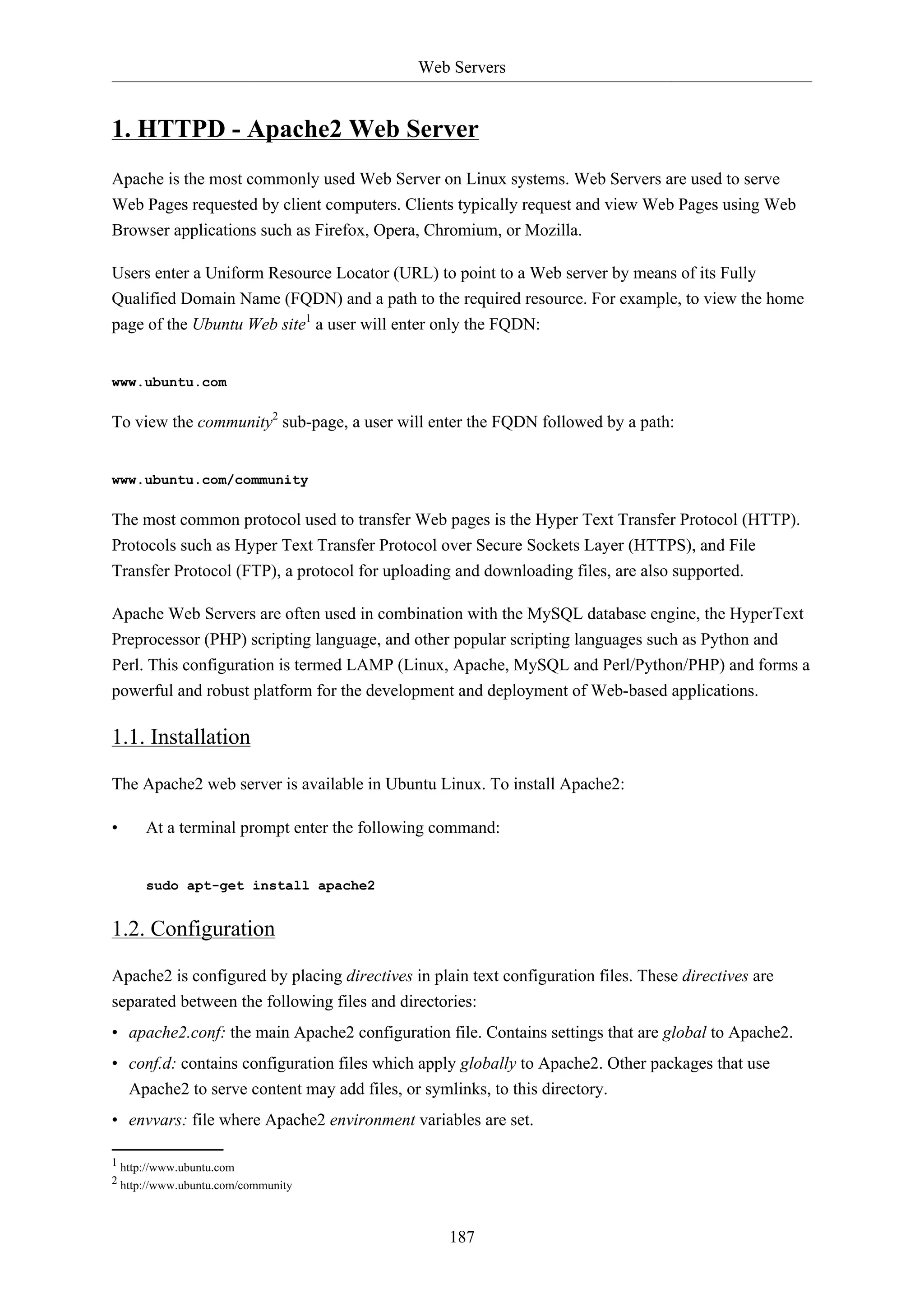 Web Servers
187
1. HTTPD - Apache2 Web Server
Apache is the most commonly used Web Server on Linux systems. Web Servers are used to serve
Web Pages requested by client computers. Clients typically request and view Web Pages using Web
Browser applications such as Firefox, Opera, Chromium, or Mozilla.
Users enter a Uniform Resource Locator (URL) to point to a Web server by means of its Fully
Qualified Domain Name (FQDN) and a path to the required resource. For example, to view the home
page of the Ubuntu Web site1
a user will enter only the FQDN:
www.ubuntu.com
To view the community2
sub-page, a user will enter the FQDN followed by a path:
www.ubuntu.com/community
The most common protocol used to transfer Web pages is the Hyper Text Transfer Protocol (HTTP).
Protocols such as Hyper Text Transfer Protocol over Secure Sockets Layer (HTTPS), and File
Transfer Protocol (FTP), a protocol for uploading and downloading files, are also supported.
Apache Web Servers are often used in combination with the MySQL database engine, the HyperText
Preprocessor (PHP) scripting language, and other popular scripting languages such as Python and
Perl. This configuration is termed LAMP (Linux, Apache, MySQL and Perl/Python/PHP) and forms a
powerful and robust platform for the development and deployment of Web-based applications.
1.1. Installation
The Apache2 web server is available in Ubuntu Linux. To install Apache2:
• At a terminal prompt enter the following command:
sudo apt-get install apache2
1.2. Configuration
Apache2 is configured by placing directives in plain text configuration files. These directives are
separated between the following files and directories:
• apache2.conf: the main Apache2 configuration file. Contains settings that are global to Apache2.
• conf.d: contains configuration files which apply globally to Apache2. Other packages that use
Apache2 to serve content may add files, or symlinks, to this directory.
• envvars: file where Apache2 environment variables are set.
1 http://www.ubuntu.com
2 http://www.ubuntu.com/community
 