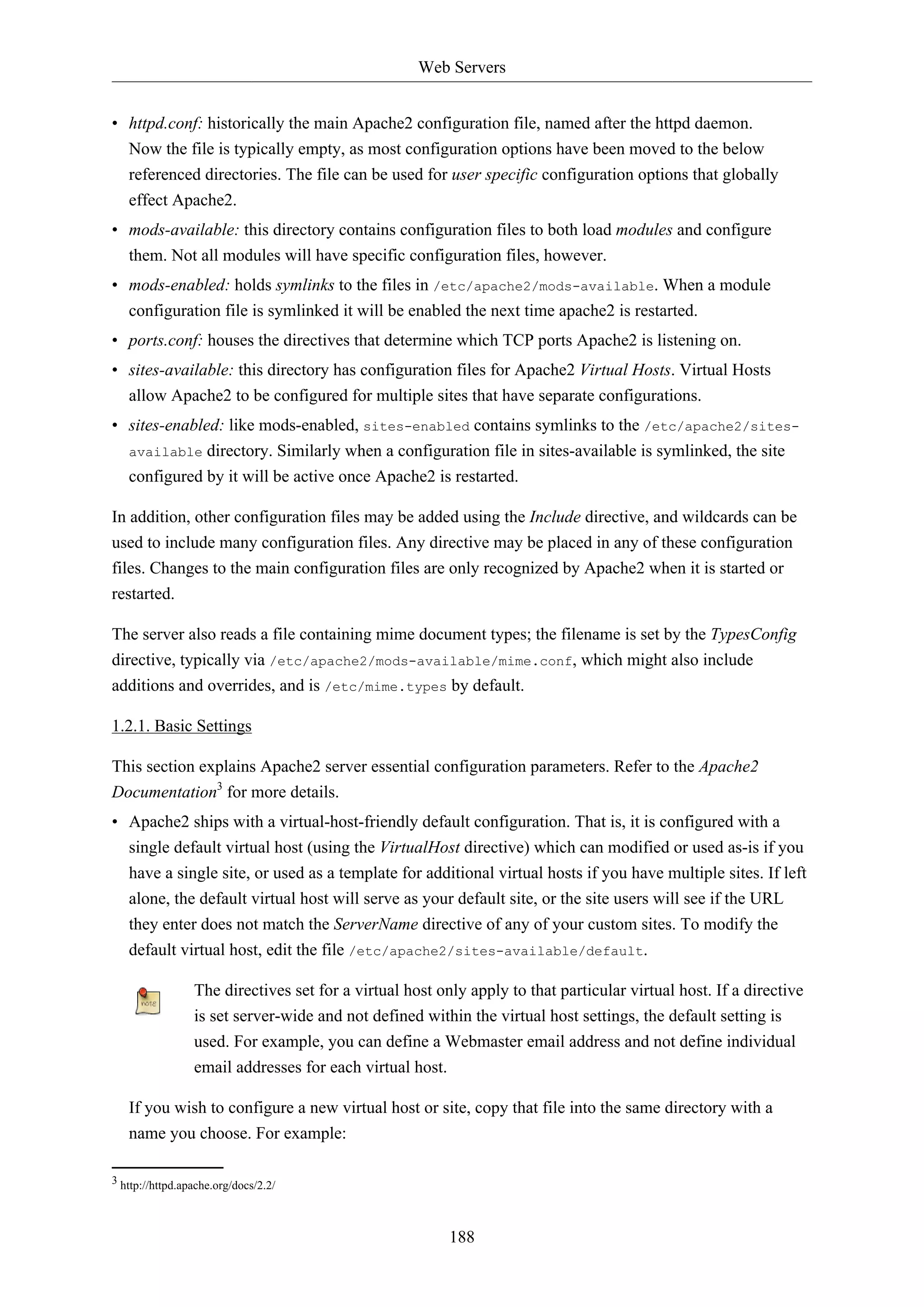 Web Servers
188
• httpd.conf: historically the main Apache2 configuration file, named after the httpd daemon.
Now the file is typically empty, as most configuration options have been moved to the below
referenced directories. The file can be used for user specific configuration options that globally
effect Apache2.
• mods-available: this directory contains configuration files to both load modules and configure
them. Not all modules will have specific configuration files, however.
• mods-enabled: holds symlinks to the files in /etc/apache2/mods-available. When a module
configuration file is symlinked it will be enabled the next time apache2 is restarted.
• ports.conf: houses the directives that determine which TCP ports Apache2 is listening on.
• sites-available: this directory has configuration files for Apache2 Virtual Hosts. Virtual Hosts
allow Apache2 to be configured for multiple sites that have separate configurations.
• sites-enabled: like mods-enabled, sites-enabled contains symlinks to the /etc/apache2/sites-
available directory. Similarly when a configuration file in sites-available is symlinked, the site
configured by it will be active once Apache2 is restarted.
In addition, other configuration files may be added using the Include directive, and wildcards can be
used to include many configuration files. Any directive may be placed in any of these configuration
files. Changes to the main configuration files are only recognized by Apache2 when it is started or
restarted.
The server also reads a file containing mime document types; the filename is set by the TypesConfig
directive, typically via /etc/apache2/mods-available/mime.conf, which might also include
additions and overrides, and is /etc/mime.types by default.
1.2.1. Basic Settings
This section explains Apache2 server essential configuration parameters. Refer to the Apache2
Documentation3
for more details.
• Apache2 ships with a virtual-host-friendly default configuration. That is, it is configured with a
single default virtual host (using the VirtualHost directive) which can modified or used as-is if you
have a single site, or used as a template for additional virtual hosts if you have multiple sites. If left
alone, the default virtual host will serve as your default site, or the site users will see if the URL
they enter does not match the ServerName directive of any of your custom sites. To modify the
default virtual host, edit the file /etc/apache2/sites-available/default.
The directives set for a virtual host only apply to that particular virtual host. If a directive
is set server-wide and not defined within the virtual host settings, the default setting is
used. For example, you can define a Webmaster email address and not define individual
email addresses for each virtual host.
If you wish to configure a new virtual host or site, copy that file into the same directory with a
name you choose. For example:
3 http://httpd.apache.org/docs/2.2/
 