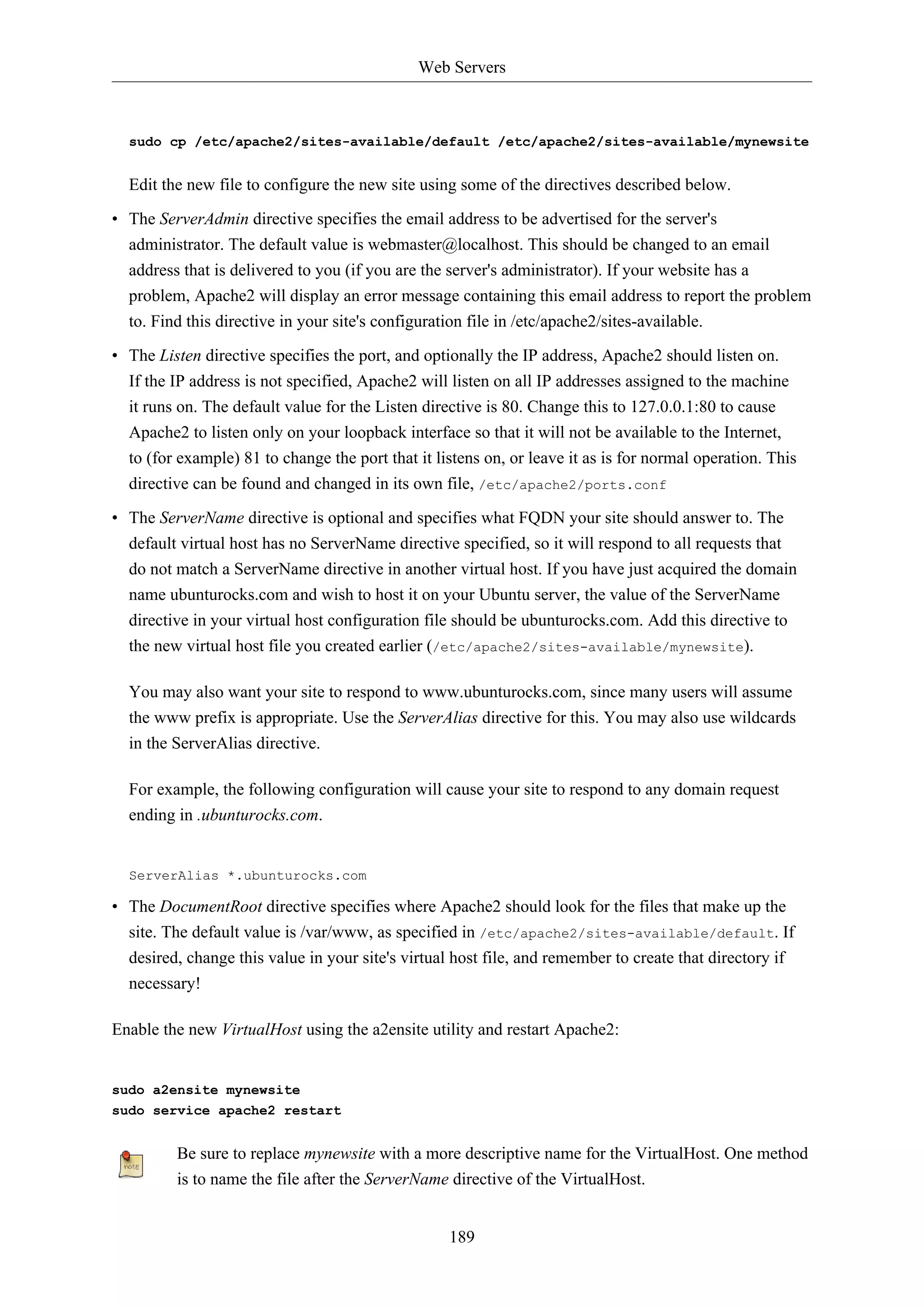 Web Servers
189
sudo cp /etc/apache2/sites-available/default /etc/apache2/sites-available/mynewsite
Edit the new file to configure the new site using some of the directives described below.
• The ServerAdmin directive specifies the email address to be advertised for the server's
administrator. The default value is webmaster@localhost. This should be changed to an email
address that is delivered to you (if you are the server's administrator). If your website has a
problem, Apache2 will display an error message containing this email address to report the problem
to. Find this directive in your site's configuration file in /etc/apache2/sites-available.
• The Listen directive specifies the port, and optionally the IP address, Apache2 should listen on.
If the IP address is not specified, Apache2 will listen on all IP addresses assigned to the machine
it runs on. The default value for the Listen directive is 80. Change this to 127.0.0.1:80 to cause
Apache2 to listen only on your loopback interface so that it will not be available to the Internet,
to (for example) 81 to change the port that it listens on, or leave it as is for normal operation. This
directive can be found and changed in its own file, /etc/apache2/ports.conf
• The ServerName directive is optional and specifies what FQDN your site should answer to. The
default virtual host has no ServerName directive specified, so it will respond to all requests that
do not match a ServerName directive in another virtual host. If you have just acquired the domain
name ubunturocks.com and wish to host it on your Ubuntu server, the value of the ServerName
directive in your virtual host configuration file should be ubunturocks.com. Add this directive to
the new virtual host file you created earlier (/etc/apache2/sites-available/mynewsite).
You may also want your site to respond to www.ubunturocks.com, since many users will assume
the www prefix is appropriate. Use the ServerAlias directive for this. You may also use wildcards
in the ServerAlias directive.
For example, the following configuration will cause your site to respond to any domain request
ending in .ubunturocks.com.
ServerAlias *.ubunturocks.com
• The DocumentRoot directive specifies where Apache2 should look for the files that make up the
site. The default value is /var/www, as specified in /etc/apache2/sites-available/default. If
desired, change this value in your site's virtual host file, and remember to create that directory if
necessary!
Enable the new VirtualHost using the a2ensite utility and restart Apache2:
sudo a2ensite mynewsite
sudo service apache2 restart
Be sure to replace mynewsite with a more descriptive name for the VirtualHost. One method
is to name the file after the ServerName directive of the VirtualHost.
 